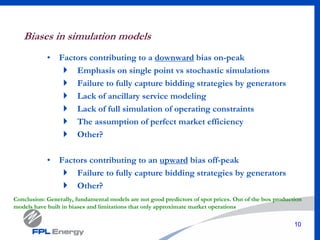 10
Biases in simulation models
• Factors contributing to a downward bias on-peak
Emphasis on single point vs stochastic simulations
Failure to fully capture bidding strategies by generators
Lack of ancillary service modeling
Lack of full simulation of operating constraints
The assumption of perfect market efficiency
Other?
• Factors contributing to an upward bias off-peak
Failure to fully capture bidding strategies by generators
Other?
Conclusion: Generally, fundamental models are not good predictors of spot prices. Out of the box production
models have built in biases and limitations that only approximate market operations
 