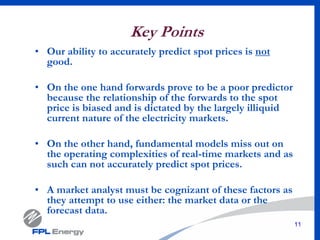 11
Key Points
• Our ability to accurately predict spot prices is not
good.
• On the one hand forwards prove to be a poor predictor
because the relationship of the forwards to the spot
price is biased and is dictated by the largely illiquid
current nature of the electricity markets.
• On the other hand, fundamental models miss out on
the operating complexities of real-time markets and as
such can not accurately predict spot prices.
• A market analyst must be cognizant of these factors as
they attempt to use either: the market data or the
forecast data.
 