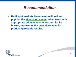12
Recommendation
• Until spot markets become more liquid and
popular the simulation model, when used with
appropriate adjustments to account for its
biases, represents the best alternative for
producing reliable results.
 