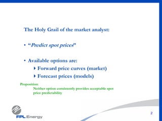 2
The Holy Grail of the market analyst:
• “Predict spot prices”
• Available options are:
Forward price curves (market)
Forecast prices (models)
Proposition:
Neither option consistently provides acceptable spot
price predictability
 