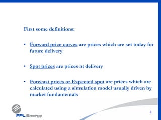 3
First some definitions:
• Forward price curves are prices which are set today for
future delivery
• Spot prices are prices at delivery
• Forecast prices or Expected spot are prices which are
calculated using a simulation model usually driven by
market fundamentals
 