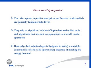 8
Forecast of spot prices
The other option to predict spot prices are forecast models which
are generally fundamentals driven
They rely on significant volume of input data and utilize tools
and algorithms that attempt to approximate real world market
operations
Generally, their solution logic is designed to satisfy a multiple
constraint (economic and operational) objective of meeting the
energy demand.
 