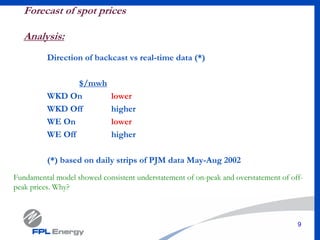 9
Forecast of spot prices
Analysis:
Direction of backcast vs real-time data (*)
$/mwh
WKD On lower
WKD Off higher
WE On lower
WE Off higher
(*) based on daily strips of PJM data May-Aug 2002
Fundamental model showed consistent understatement of on-peak and overstatement of off-
peak prices. Why?
 