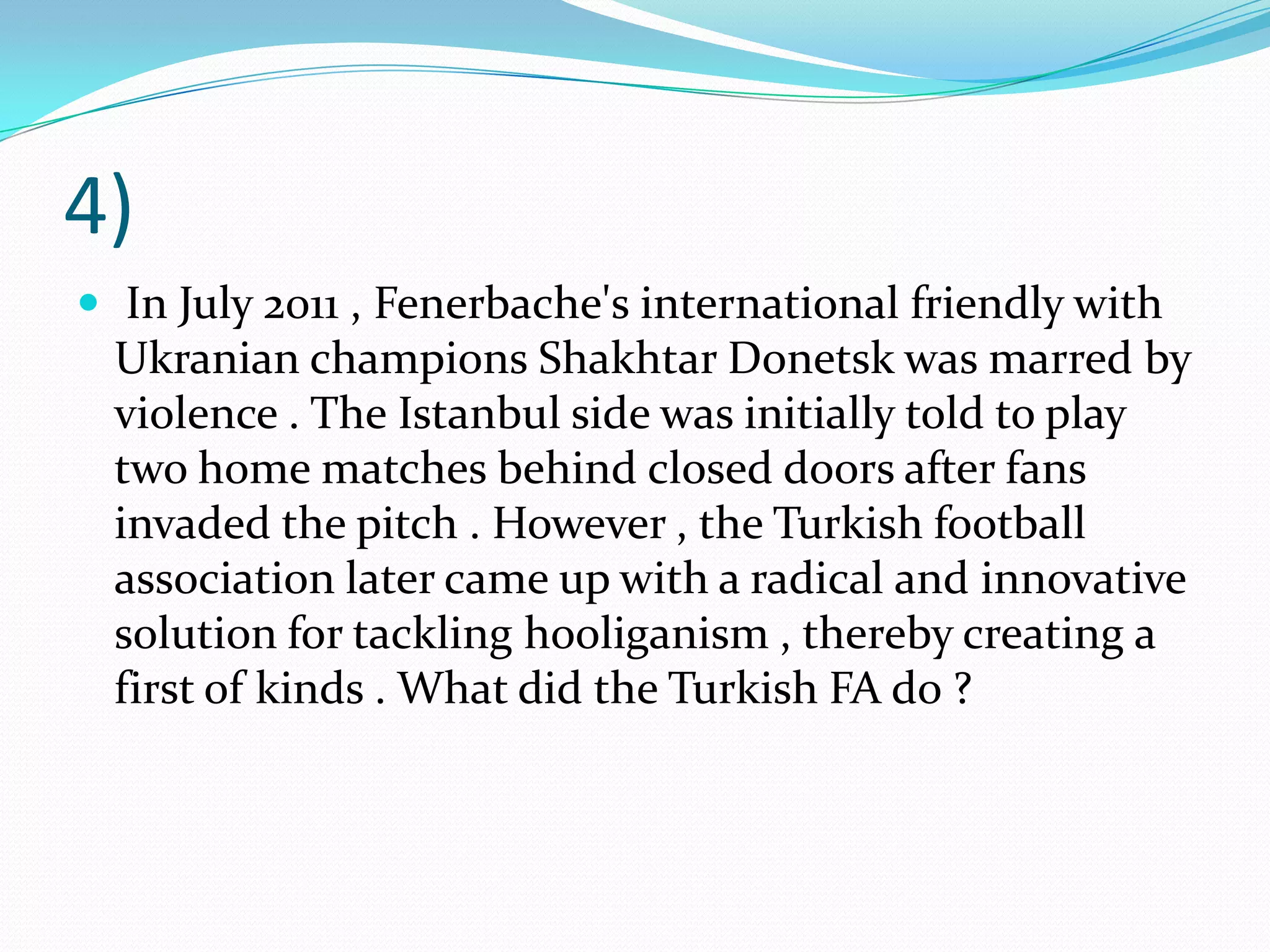 4) In July 2011 , Fenerbache's international friendly with Ukranian champions Shakhtar Donetsk was marred by violence . The Istanbul side was initially told to play two home matches behind closed doors after fans invaded the pitch . However , the Turkish football association later came up with a radical and innovative solution for tackling hooliganism , thereby creating a first of kinds . What did the Turkish FA do ?