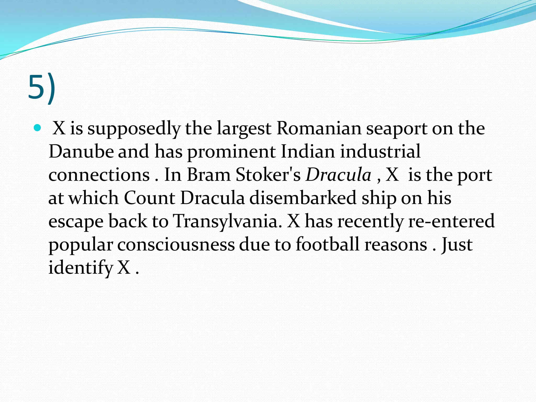 5) X is supposedly the largest Romanian seaport on the Danube and has prominent Indian industrial connections . In Bram Stoker's Dracula , X  is the port at which Count Dracula disembarked ship on his escape back to Transylvania. X has recently re-entered popular consciousness due to football reasons . Just identify X .