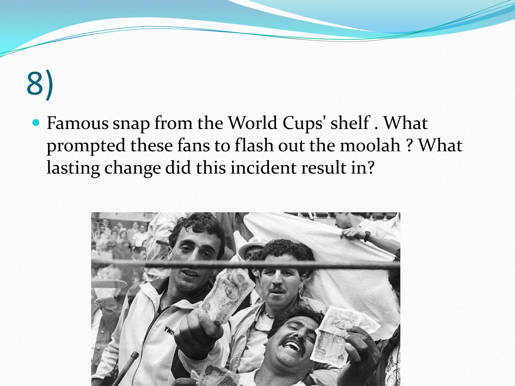 8)Famous snap from the World Cups' shelf . What prompted these fans to flash out the moolah ? What lasting change did this incident result in?