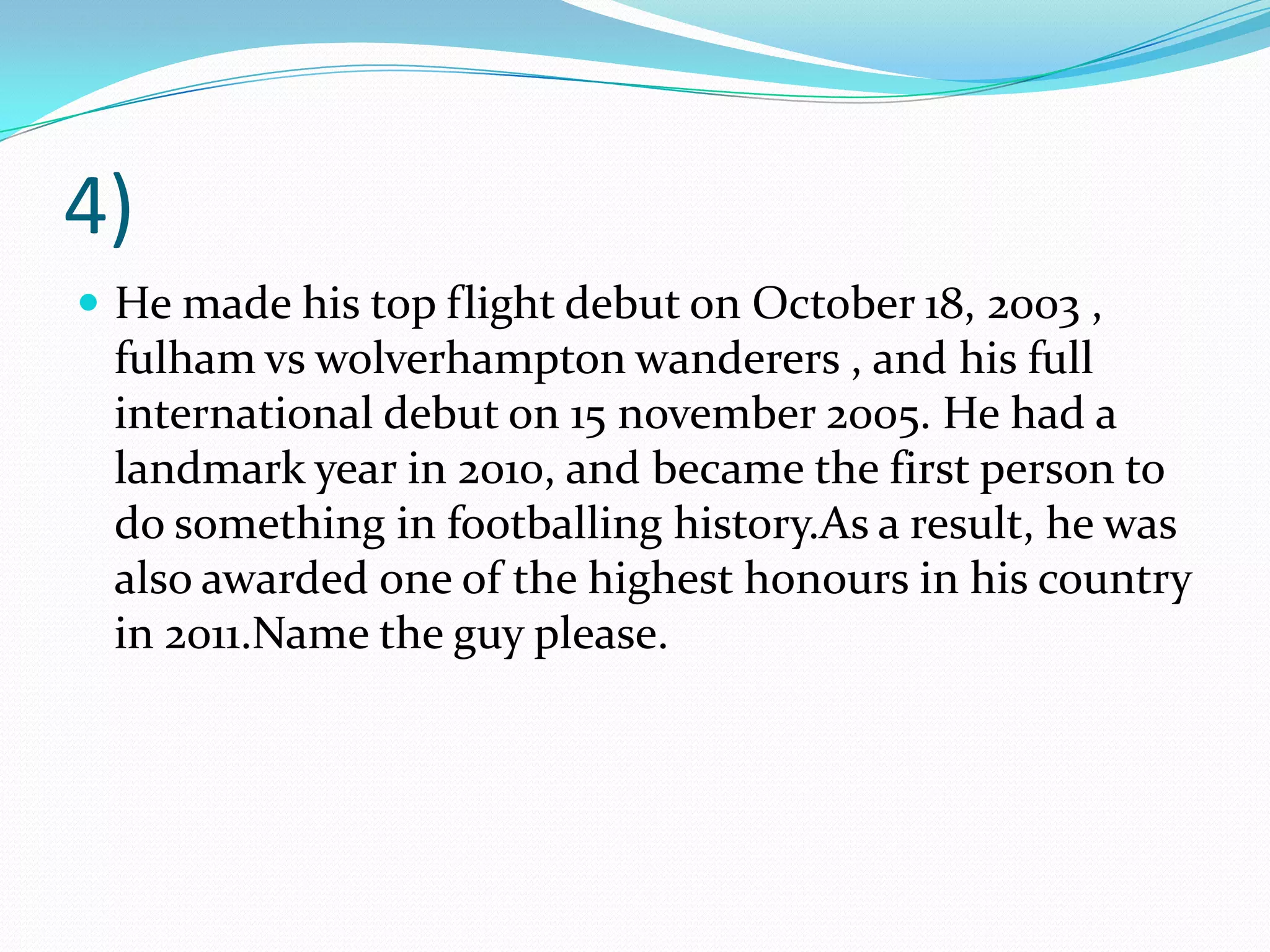 4)He made his top flight debut on October 18, 2003 , fulhamvswolverhampton wanderers , and his full international debut on 15 november 2005. He had a landmark year in 2010, and became the first person to do something in footballinghistory.As a result, he was also awarded one of the highest honours in his country in 2011.Name the guy please.