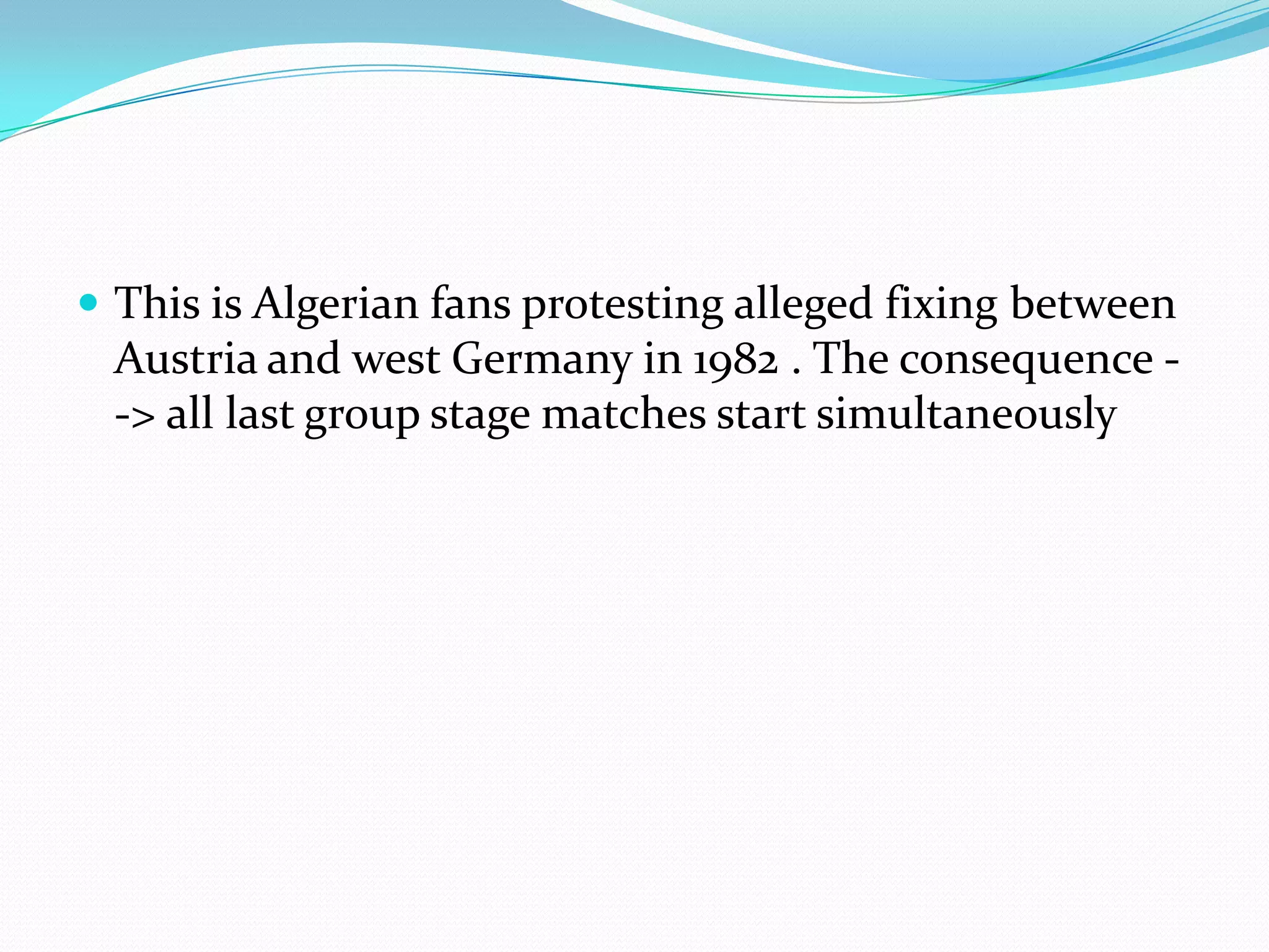 This is Algerian fans protesting alleged fixing between Austria and west Germany in 1982 . The consequence --> all last group stage matches start simultaneously