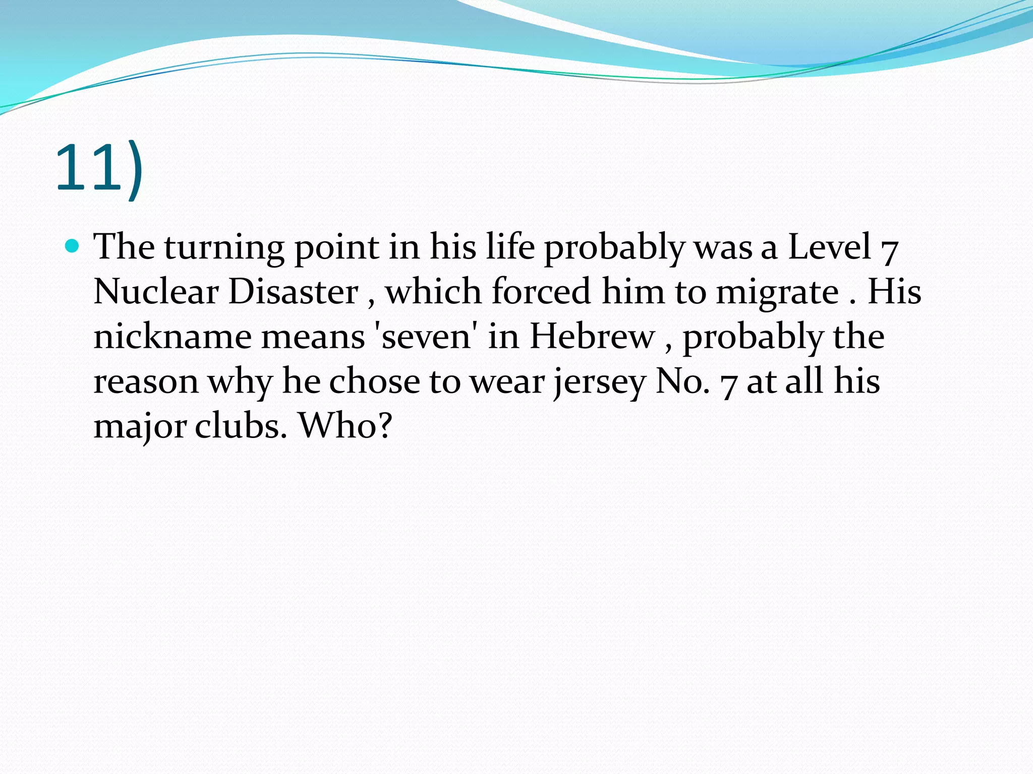 11)The turning point in his life probably was a Level 7 Nuclear Disaster , which forced him to migrate . His nickname means 'seven' in Hebrew , probably the reason why he chose to wear jersey No. 7 at all his major clubs. Who?
