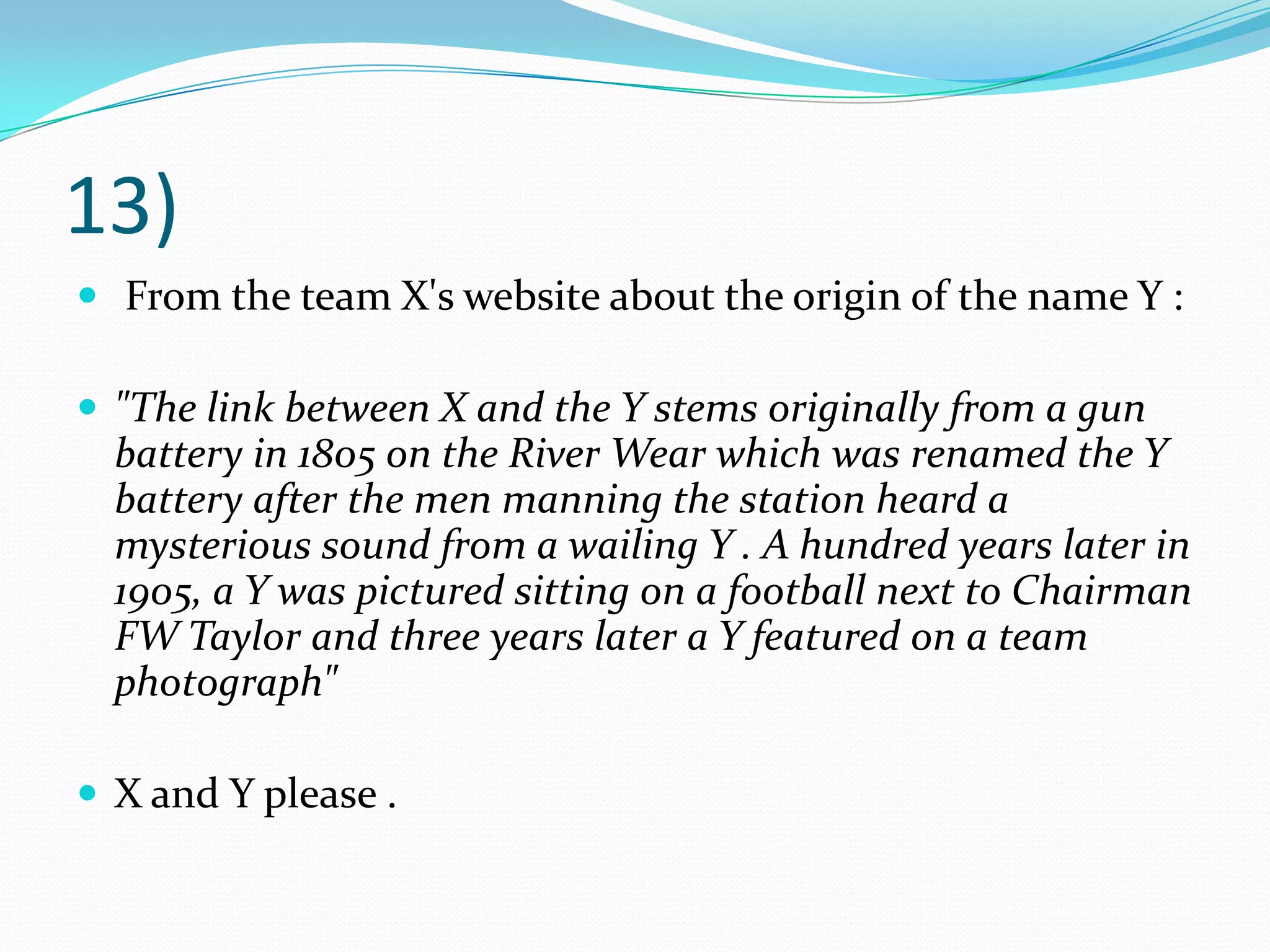13) From the team X's website about the origin of the name Y :"The link between X and the Y stems originally from a gun battery in 1805 on the River Wear which was renamed the Y battery after the men manning the station heard a mysterious sound from a wailing Y . A hundred years later in 1905, a Y was pictured sitting on a football next to Chairman FW Taylor and three years later a Y featured on a team photograph"X and Y please .
