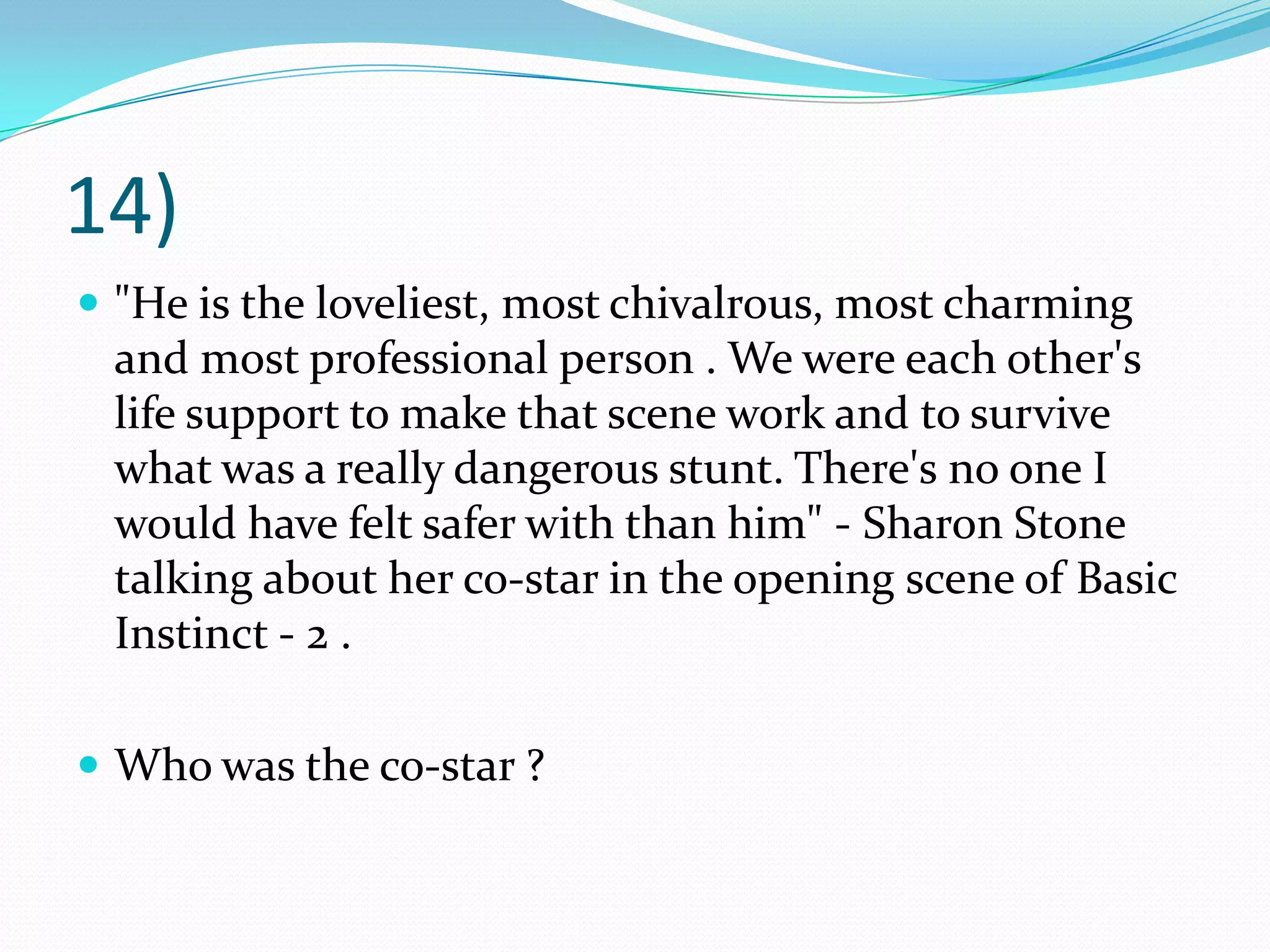 14)"He is the loveliest, most chivalrous, most charming and most professional person . We were each other's life support to make that scene work and to survive what was a really dangerous stunt. There's no one I would have felt safer with than him" - Sharon Stone talking about her co-star in the opening scene of Basic Instinct - 2 .Who was the co-star ?