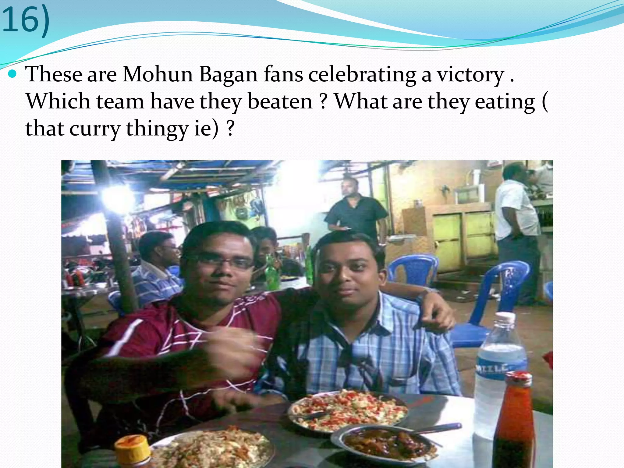 16)These are MohunBagan fans celebrating a victory . Which team have they beaten ? What are they eating ( that curry thingy ie) ?
