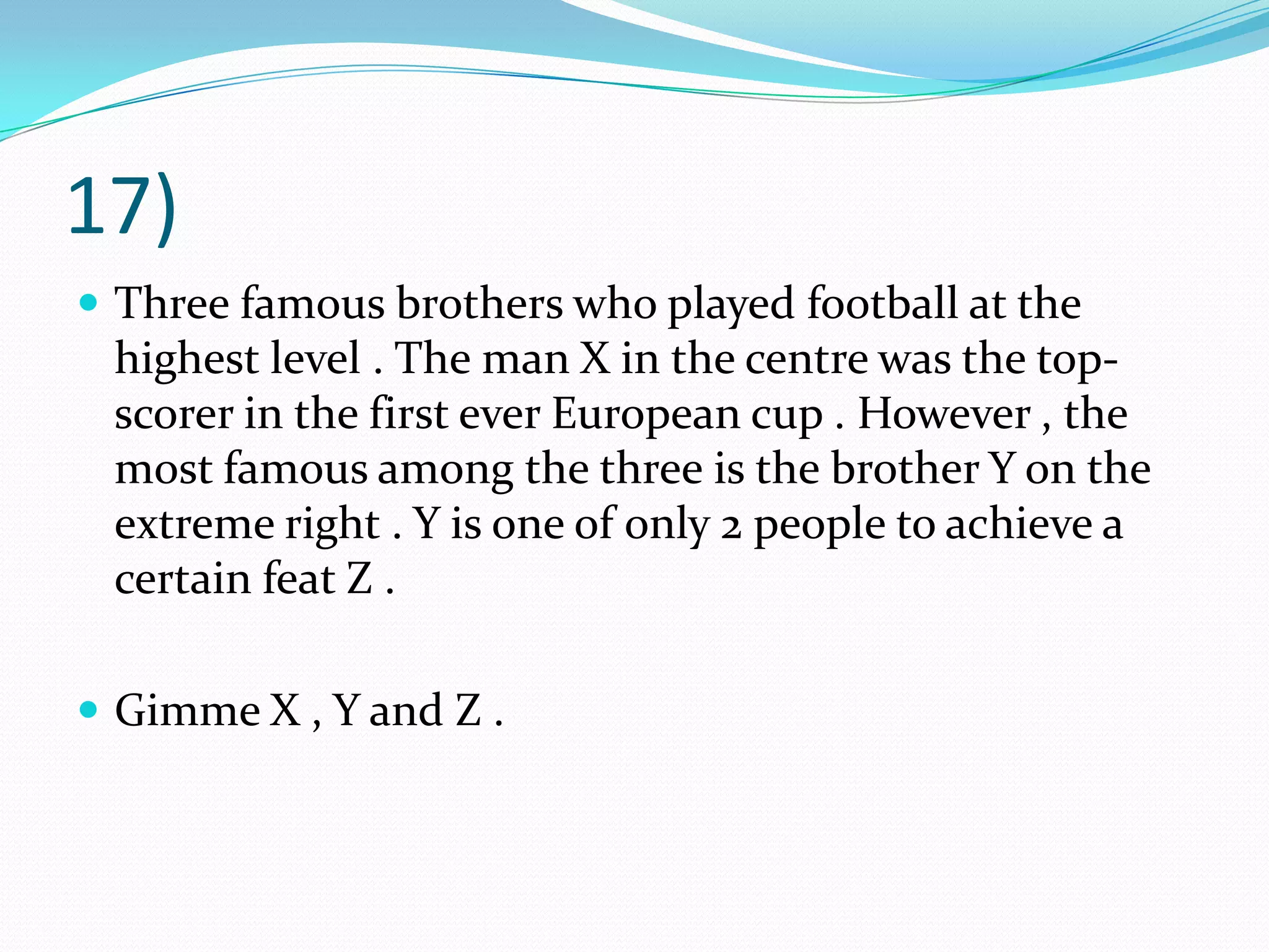 17)Three famous brothers who played football at the highest level . The man X in the centre was the top-scorer in the first ever European cup . However , the most famous among the three is the brother Y on the extreme right . Y is one of only 2 people to achieve a certain feat Z .Gimme X , Y and Z .