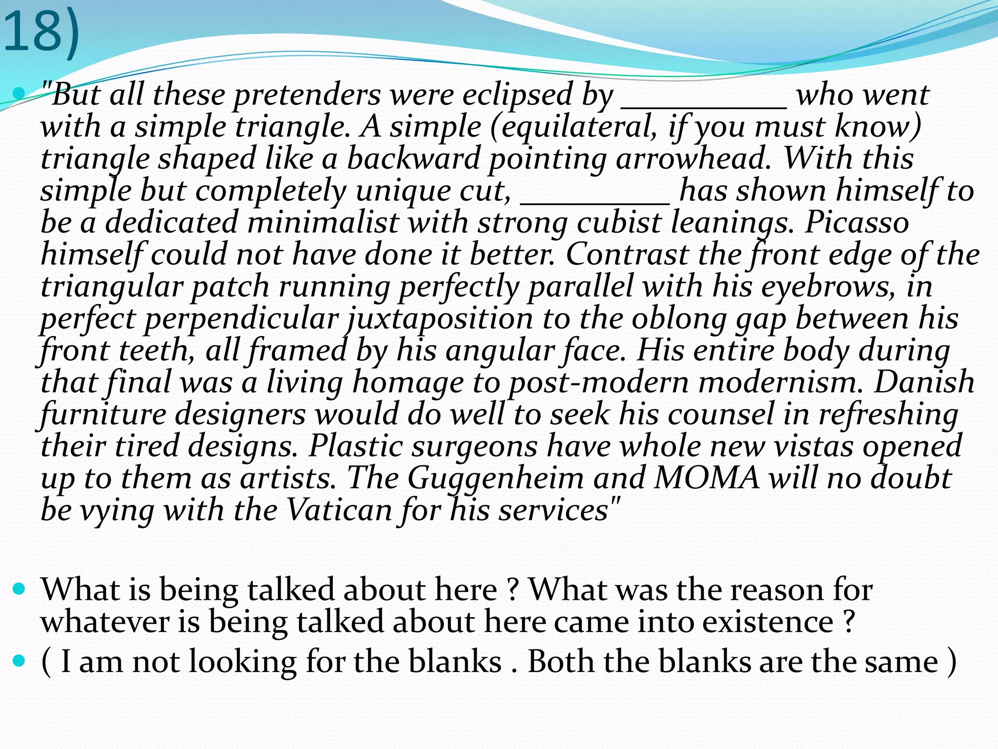 18)"But all these pretenders were eclipsed by __________ who went with a simple triangle. A simple (equilateral, if you must know) triangle shaped like a backward pointing arrowhead. With this simple but completely unique cut, _________ has shown himself to be a dedicated minimalist with strong cubist leanings. Picasso himself could not have done it better. Contrast the front edge of the triangular patch running perfectly parallel with his eyebrows, in perfect perpendicular juxtaposition to the oblong gap between his front teeth, all framed by his angular face. His entire body during that final was a living homage to post-modern modernism. Danish furniture designers would do well to seek his counsel in refreshing their tired designs. Plastic surgeons have whole new vistas opened up to them as artists. The Guggenheim and MOMA will no doubt be vying with the Vatican for his services"What is being talked about here ? What was the reason for whatever is being talked about here came into existence ?( I am not looking for the blanks . Both the blanks are the same )
