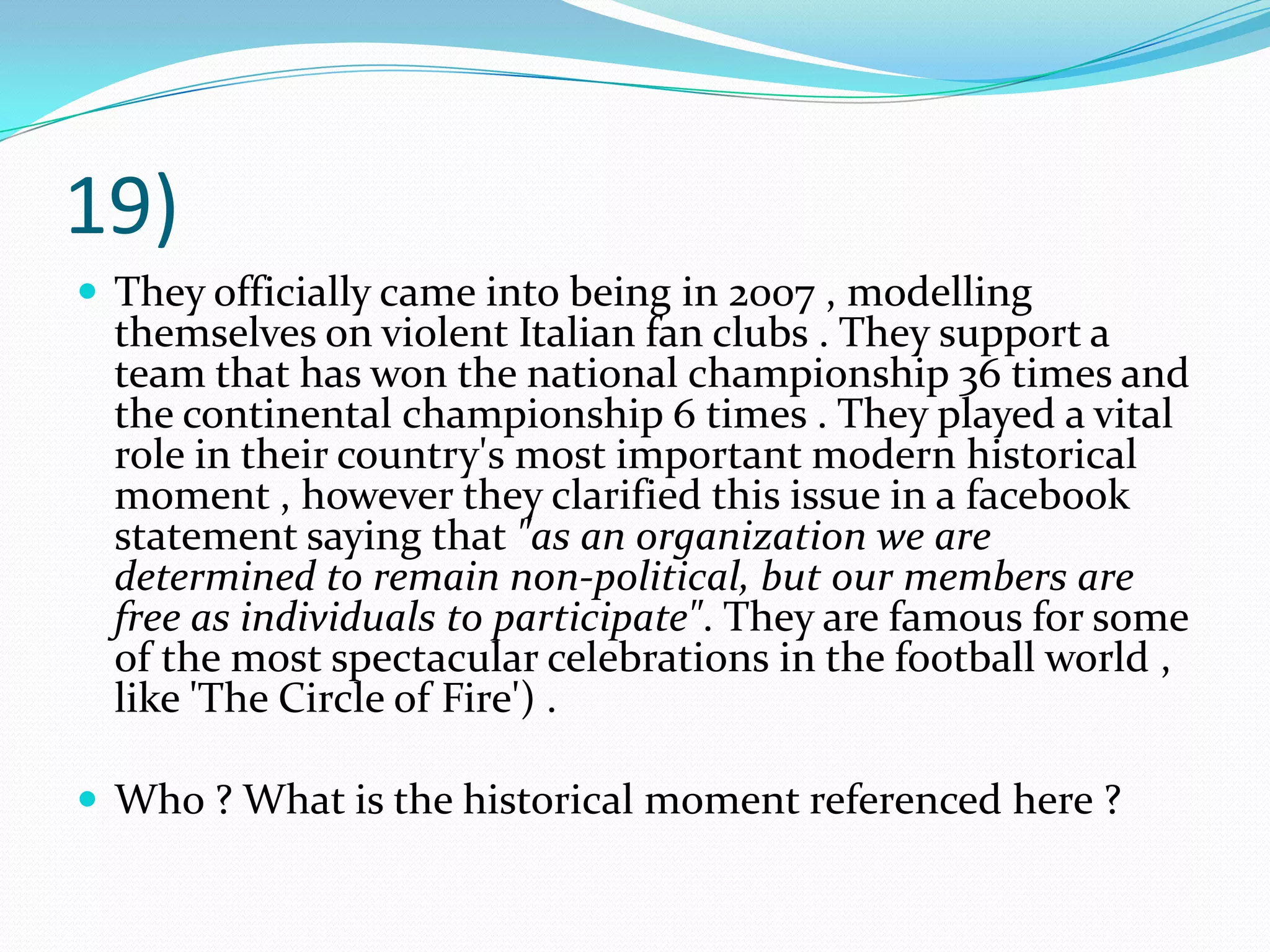 19)They officially came into being in 2007 , modelling themselves on violent Italian fan clubs . They support a team that has won the national championship 36 times and the continental championship 6 times . They played a vital role in their country's most important modern historical moment , however they clarified this issue in a facebook statement saying that "as an organization we are determined to remain non-political, but our members are free as individuals to participate". They are famous for some of the most spectacular celebrations in the football world , like 'The Circle of Fire') . Who ? What is the historical moment referenced here ?