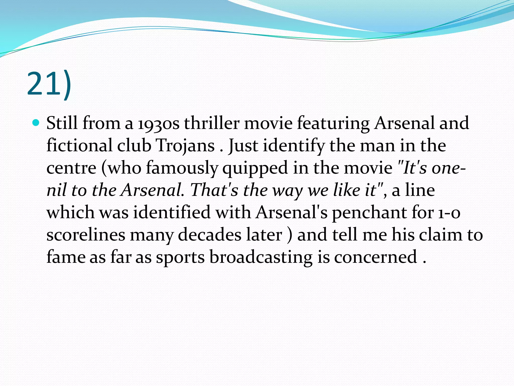 21)Still from a 1930s thriller movie featuring Arsenal and fictional club Trojans . Just identify the man in the centre (who famously quipped in the movie "It's one-nil to the Arsenal. That's the way we like it", a line which was identified with Arsenal's penchant for 1-0 scorelines many decades later ) and tell me his claim to fame as far as sports broadcasting is concerned .