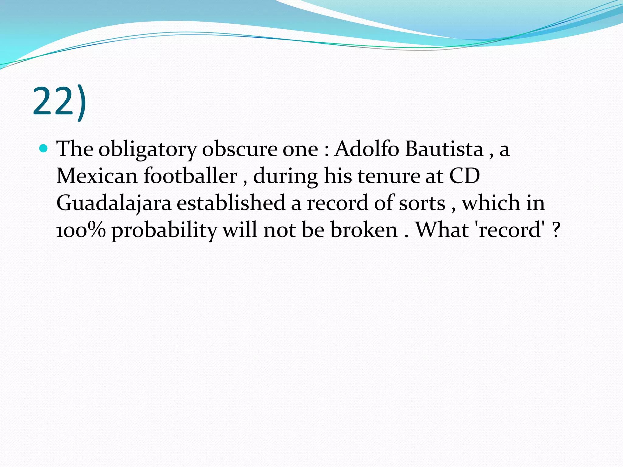 22)The obligatory obscure one : Adolfo Bautista , a Mexican footballer , during his tenure at CD Guadalajara established a record of sorts , which in 100% probability will not be broken . What 'record' ?