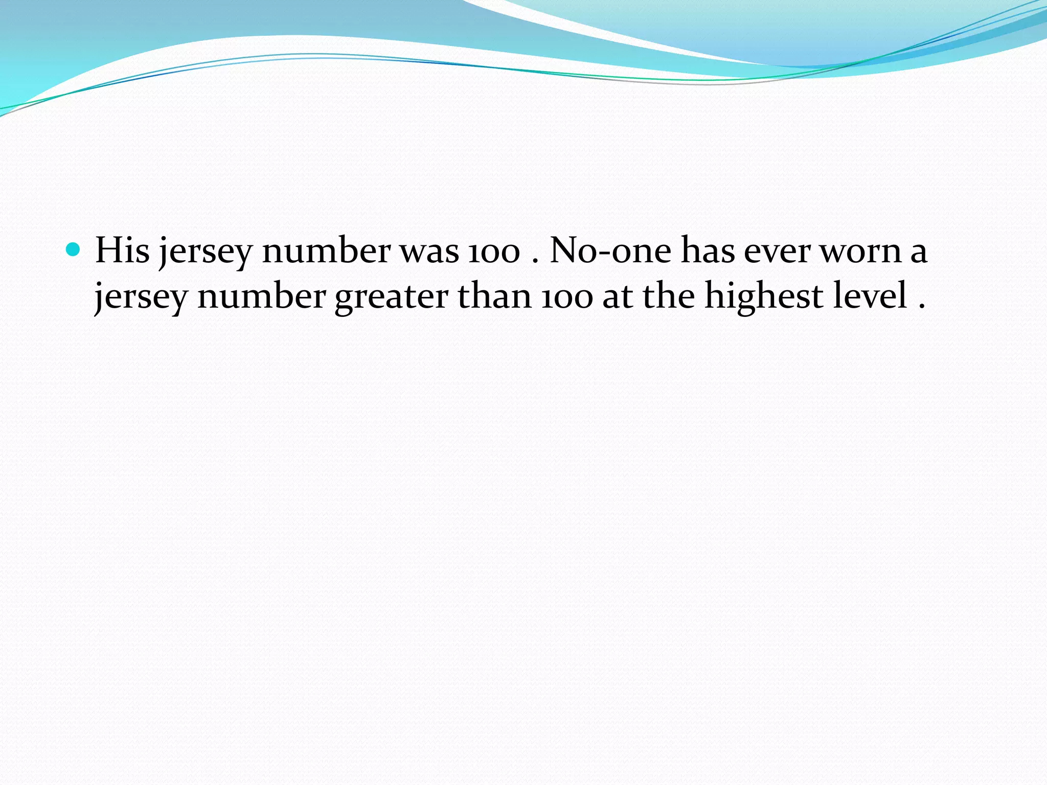 His jersey number was 100 . No-one has ever worn a jersey number greater than 100 at the highest level .