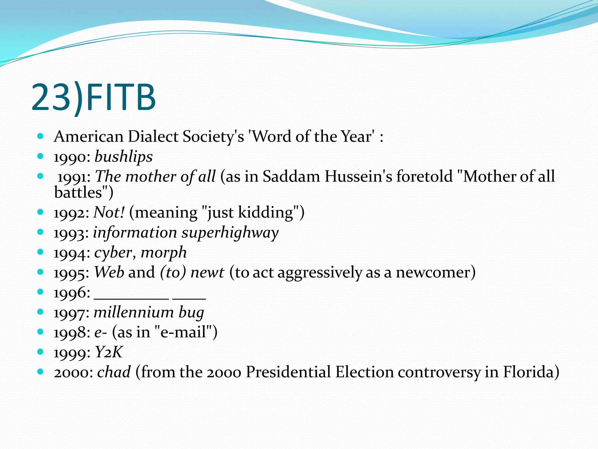 23)FITBAmerican Dialect Society's 'Word of the Year' :1990: bushlips 1991: The mother of all (as in Saddam Hussein's foretold "Mother of all battles")1992: Not! (meaning "just kidding")1993: information superhighway1994: cyber, morph1995: Web and (to) newt (to act aggressively as a newcomer)1996: _________ ____1997: millennium bug1998: e- (as in "e-mail")1999: Y2K2000: chad (from the 2000 Presidential Election controversy in Florida)