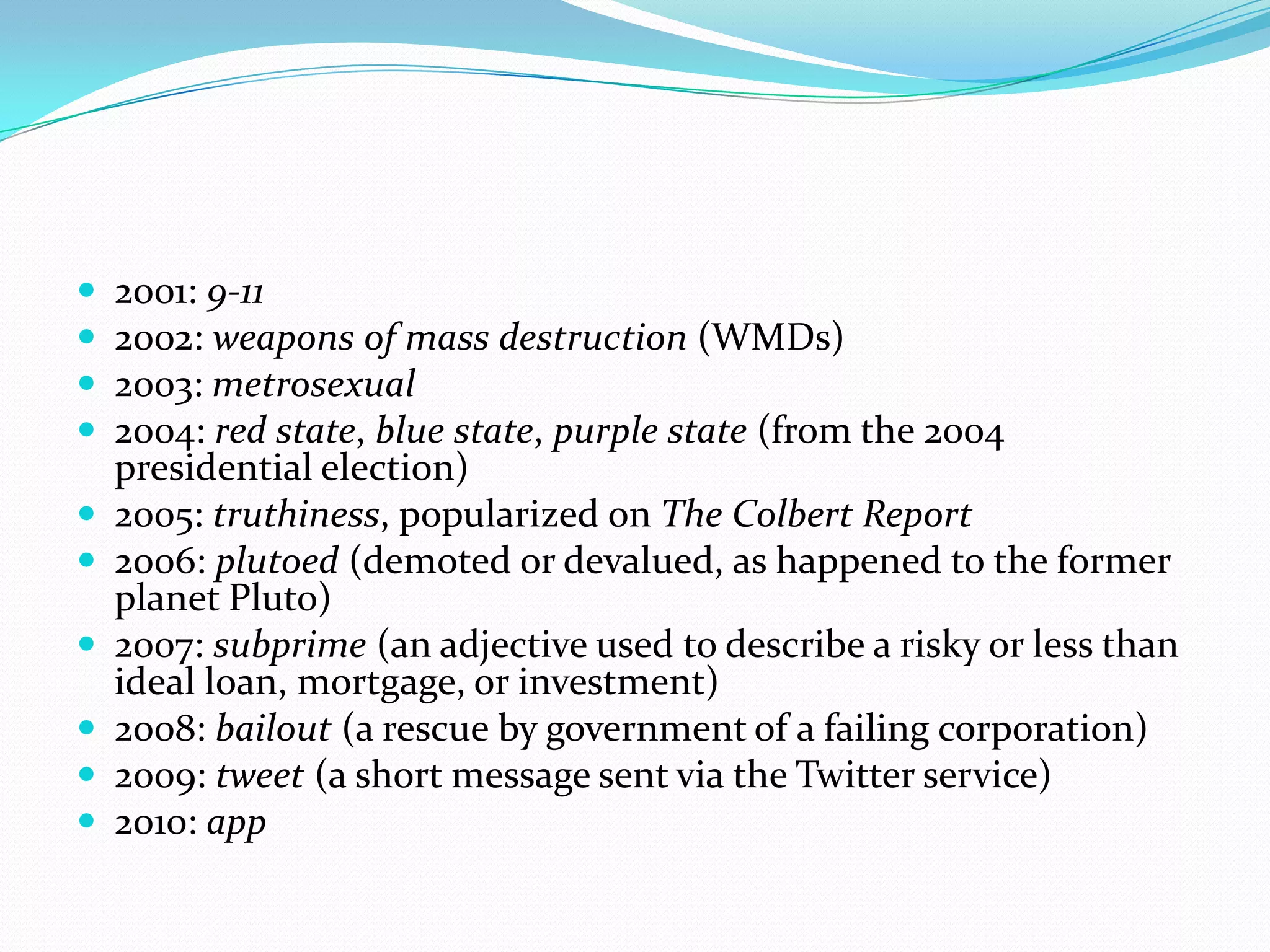 2001: 9-112002: weapons of mass destruction (WMDs)2003: metrosexual2004: red state, blue state, purple state (from the 2004 presidential election)2005: truthiness, popularized on The Colbert Report2006: plutoed (demoted or devalued, as happened to the former planet Pluto)2007: subprime (an adjective used to describe a risky or less than ideal loan, mortgage, or investment)2008: bailout (a rescue by government of a failing corporation)2009: tweet (a short message sent via the Twitter service)2010: app