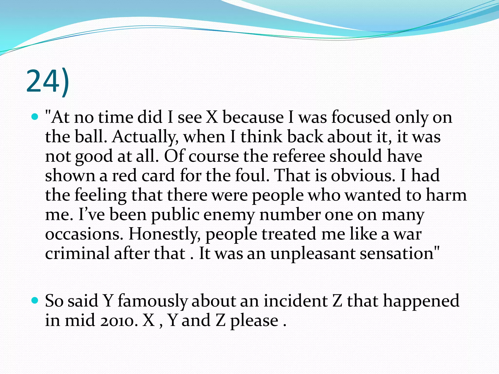 24)"At no time did I see X because I was focused only on the ball. Actually, when I think back about it, it was not good at all. Of course the referee should have shown a red card for the foul. That is obvious. I had the feeling that there were people who wanted to harm me. I’ve been public enemy number one on many occasions. Honestly, people treated me like a war criminal after that . It was an unpleasant sensation"So said Y famously about an incident Z that happened in mid 2010. X , Y and Z please .