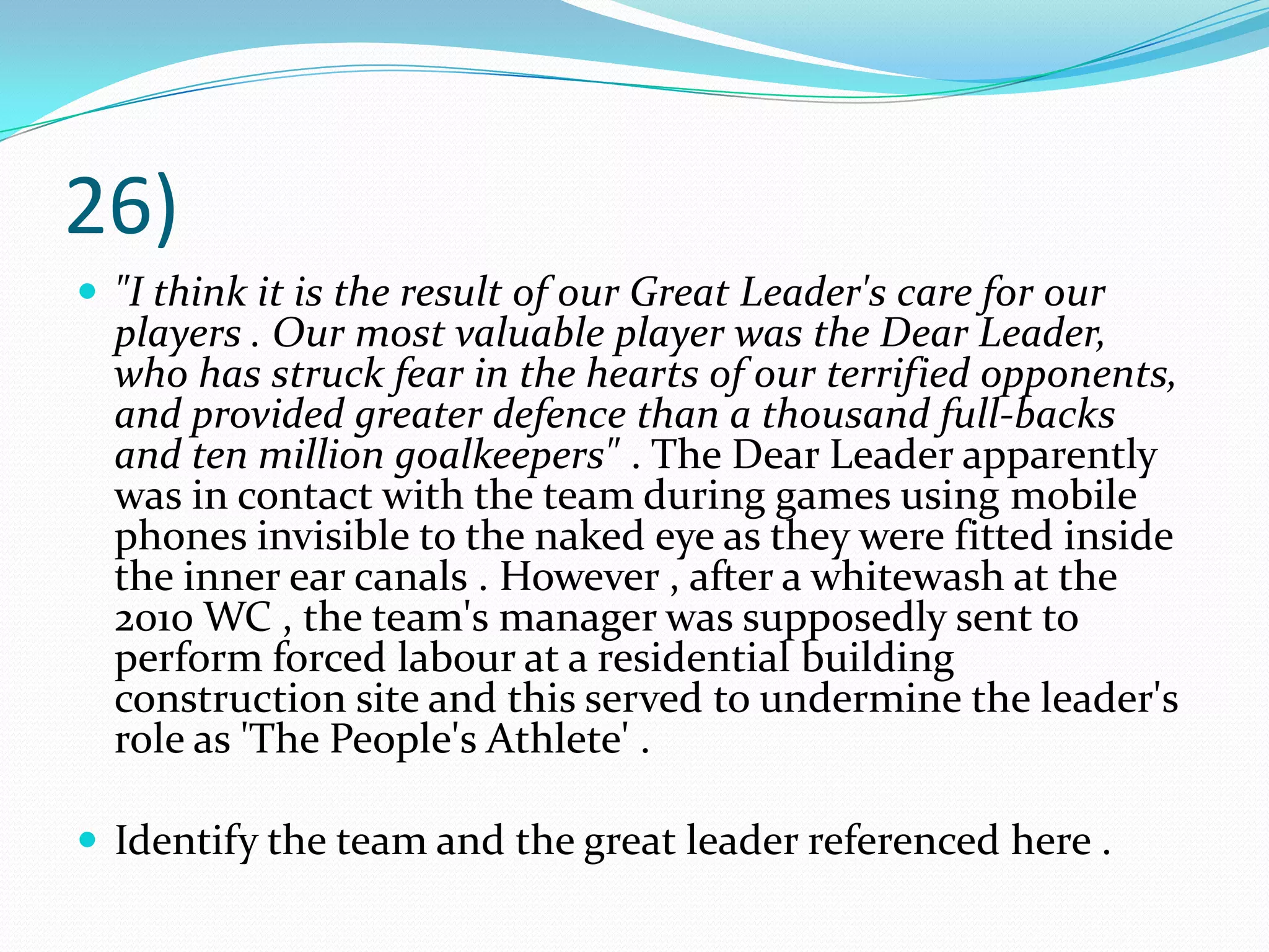 26)"I think it is the result of our Great Leader's care for our players . Our most valuable player was the Dear Leader, who has struck fear in the hearts of our terrified opponents, and provided greater defence than a thousand full-backs and ten million goalkeepers" . The Dear Leader apparently was in contact with the team during games using mobile phones invisible to the naked eye as they were fitted inside the inner ear canals . However , after a whitewash at the 2010 WC , the team's manager was supposedly sent to perform forced labour at a residential building construction site and this served to undermine the leader's role as 'The People's Athlete' .Identify the team and the great leader referenced here .
