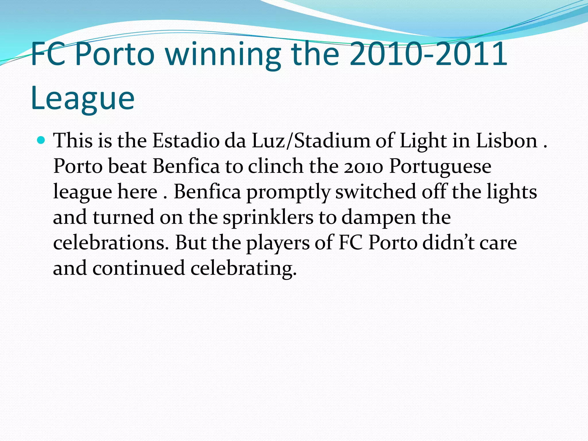 FC Porto winning the 2010-2011 LeagueThis is the Estadioda Luz/Stadium of Light in Lisbon . Porto beat Benfica to clinch the 2010 Portuguese league here . Benfica promptly switched off the lights and turned on the sprinklers to dampen the celebrations. But the players of FC Porto didn’t care and continued celebrating. 