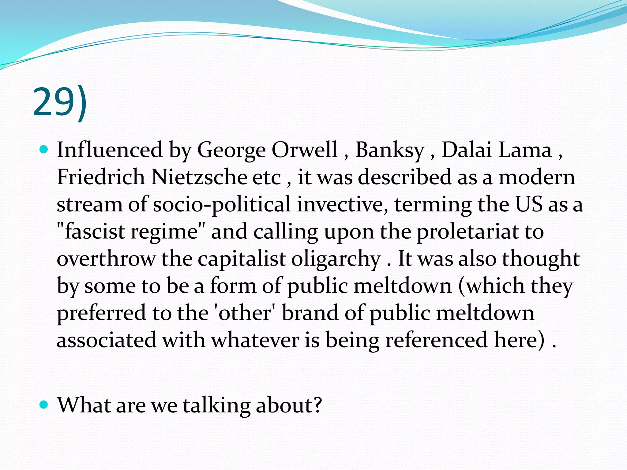 29)Influenced by George Orwell , Banksy , Dalai Lama , Friedrich Nietzsche etc , it was described as a modern stream of socio-political invective, terming the US as a "fascist regime" and calling upon the proletariat to overthrow the capitalist oligarchy . It was also thought by some to be a form of public meltdown (which they preferred to the 'other' brand of public meltdown associated with whatever is being referenced here) .What are we talking about?