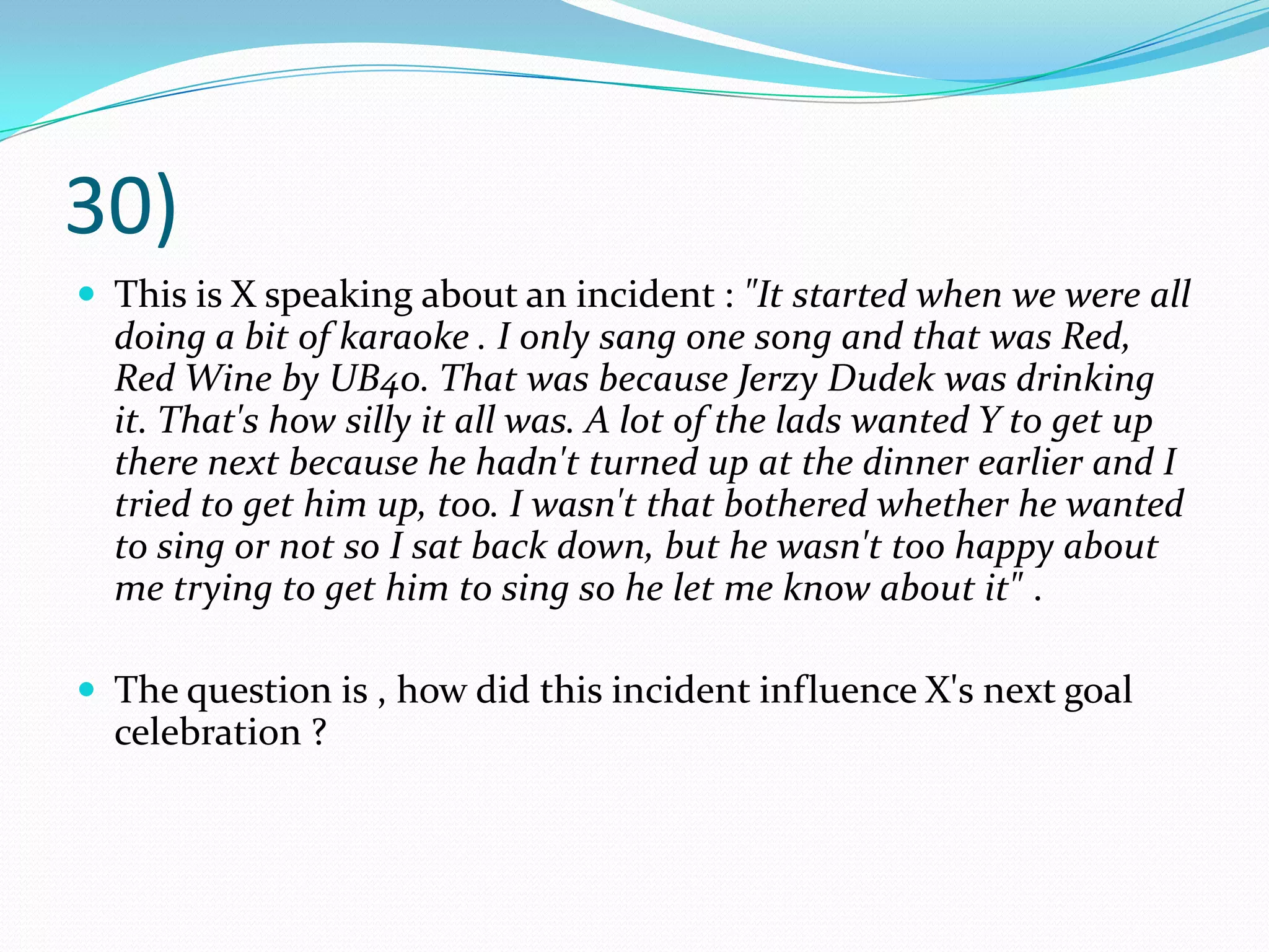 30)This is X speaking about an incident : "It started when we were all doing a bit of karaoke . I only sang one song and that was Red, Red Wine by UB40. That was because JerzyDudek was drinking it. That's how silly it all was. A lot of the lads wanted Y to get up there next because he hadn't turned up at the dinner earlier and I tried to get him up, too. I wasn't that bothered whether he wanted to sing or not so I sat back down, but he wasn't too happy about me trying to get him to sing so he let me know about it" .The question is , how did this incident influence X's next goal celebration ?
