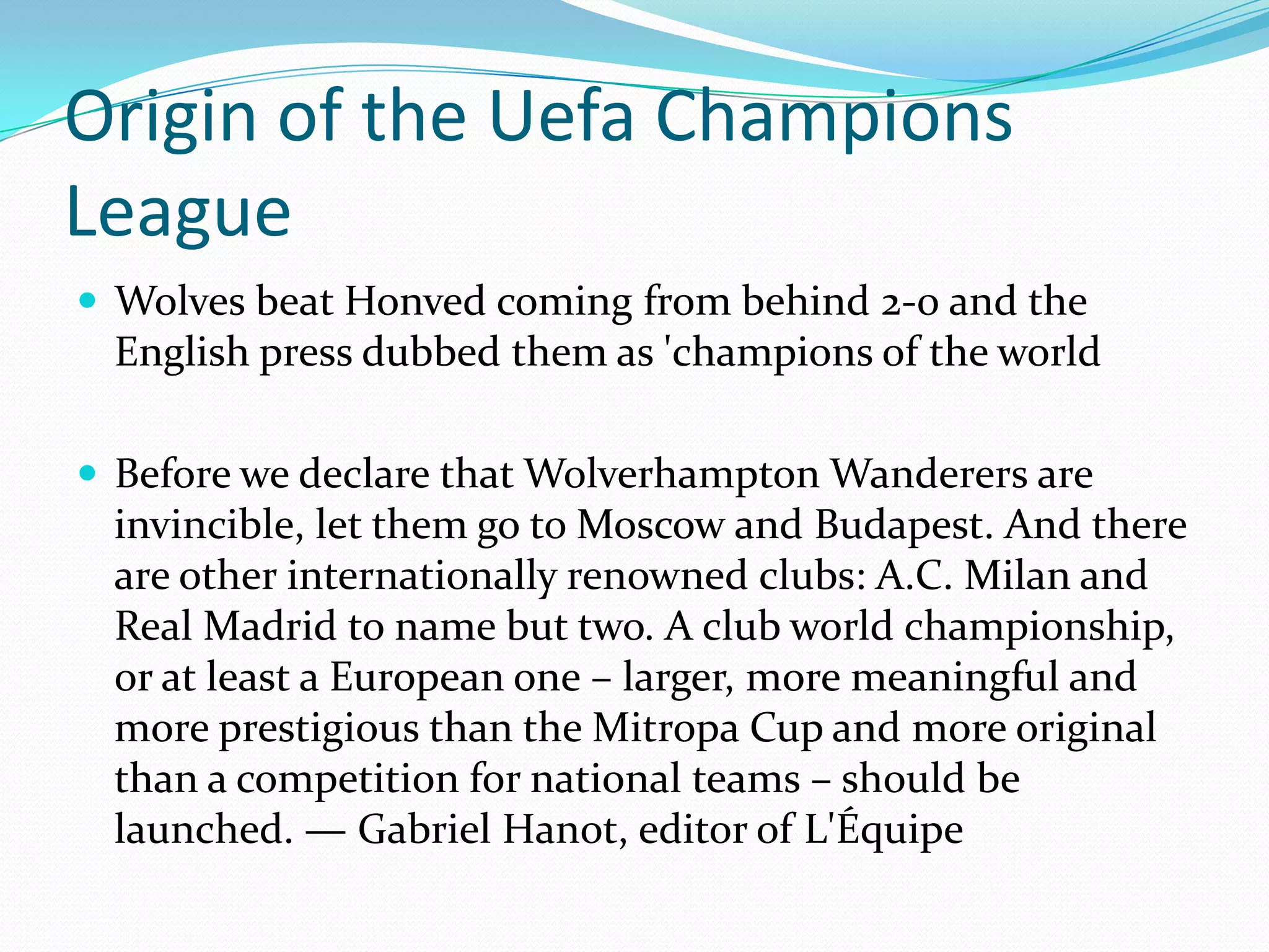 Origin of the Uefa Champions LeagueWolves beat Honved coming from behind 2-0 and the English press dubbed them as 'champions of the worldBefore we declare that Wolverhampton Wanderers are invincible, let them go to Moscow and Budapest. And there are other internationally renowned clubs: A.C. Milan and Real Madrid to name but two. A club world championship, or at least a European one – larger, more meaningful and more prestigious than the Mitropa Cup and more original than a competition for national teams – should be launched. — Gabriel Hanot, editor of L'Équipe