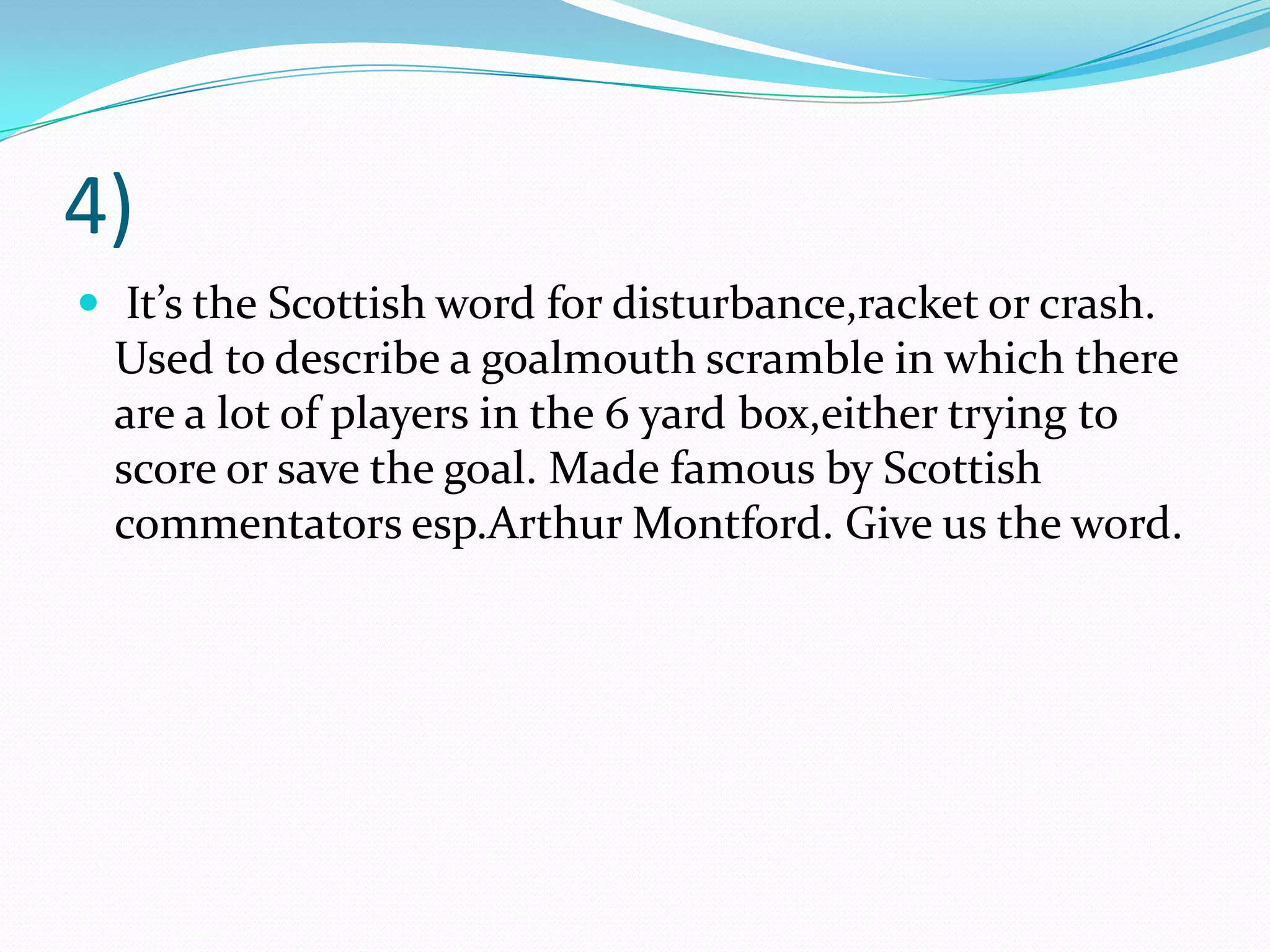 4) It’s the Scottish word for disturbance,racket or crash. Used to describe a goalmouth scramble in which there are a lot of players in the 6 yard box,either trying to score or save the goal. Made famous by Scottish commentators esp.ArthurMontford. Give us the word.