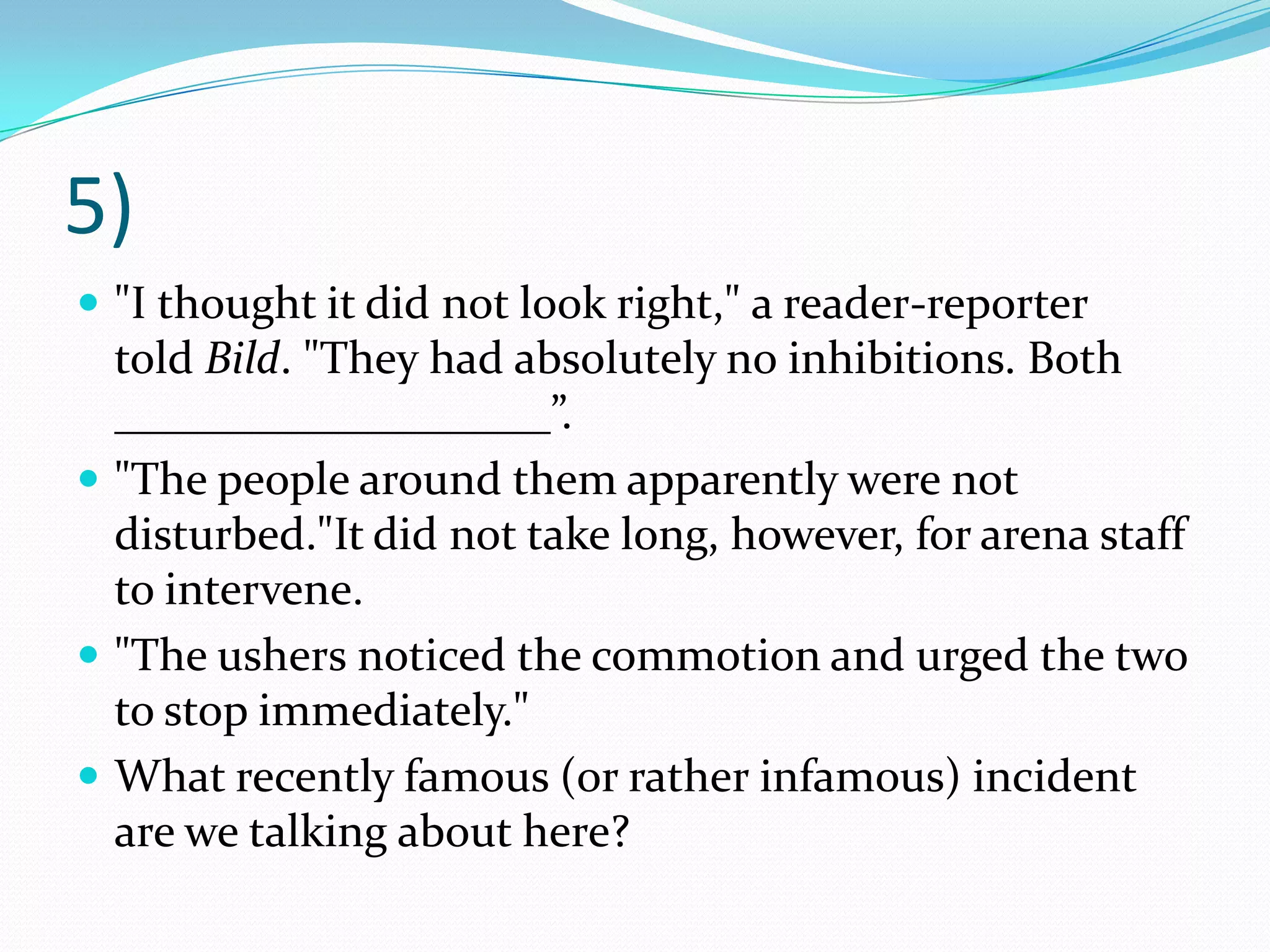 5)"I thought it did not look right," a reader-reporter told Bild. "They had absolutely no inhibitions. Both ___________________”."The people around them apparently were not disturbed."It did not take long, however, for arena staff to intervene."The ushers noticed the commotion and urged the two to stop immediately."What recently famous (or rather infamous) incident are we talking about here?