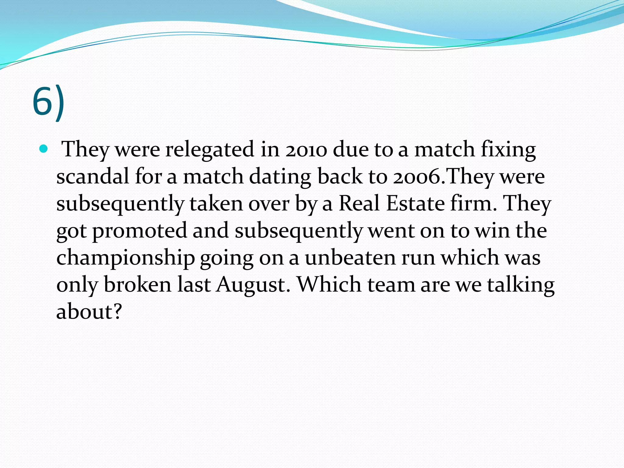 6) They were relegated in 2010 due to a match fixing scandal for a match dating back to 2006.They were subsequently taken over by a Real Estate firm. They got promoted and subsequently went on to win the championship going on a unbeaten run which was only broken last August. Which team are we talking about?