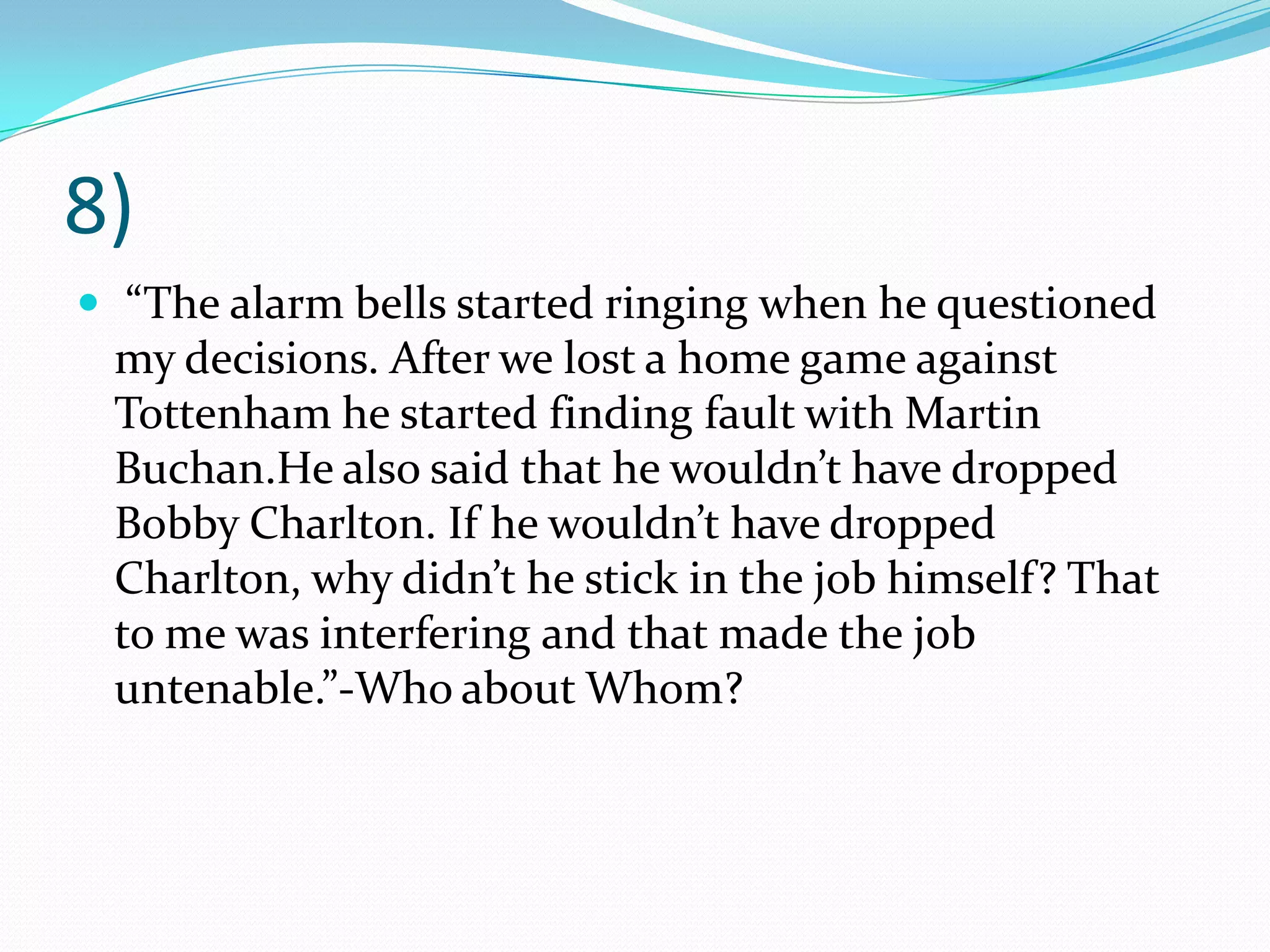 8) “The alarm bells started ringing when he questioned my decisions. After we lost a home game against Tottenham he started finding fault with Martin Buchan.He also said that he wouldn’t have dropped Bobby Charlton. If he wouldn’t have dropped Charlton, why didn’t he stick in the job himself? That to me was interfering and that made the job untenable.”-Who about Whom?