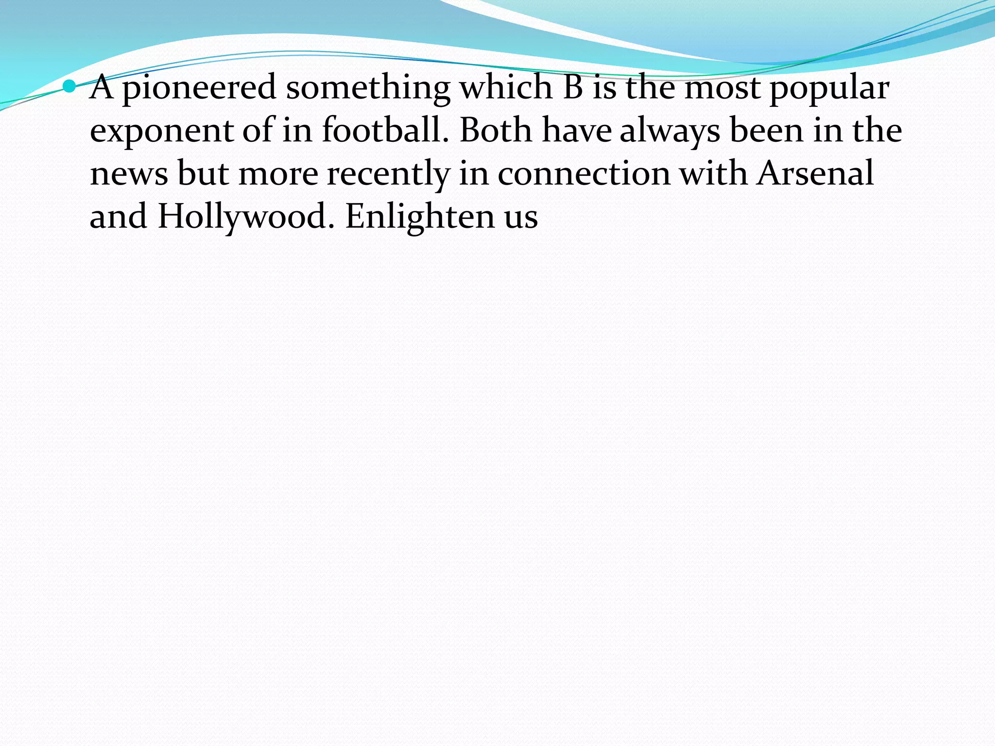 A pioneered something which B is the most popular exponent of in football. Both have always been in the news but more recently in connection with Arsenal and Hollywood. Enlighten us