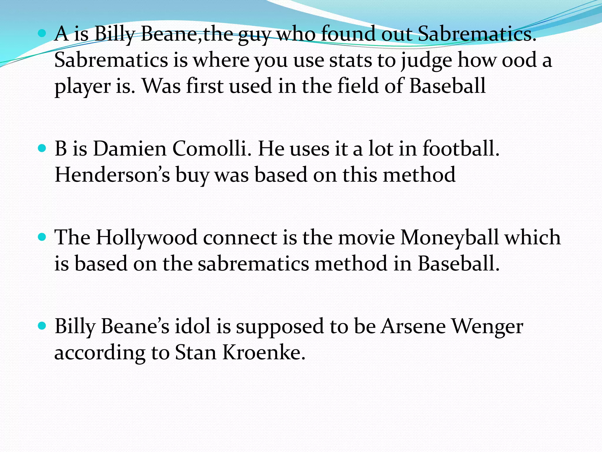 A is Billy Beane,the guy who found out Sabrematics. Sabrematics is where you use stats to judge how ood a player is. Was first used in the field of BaseballB is Damien Comolli. He uses it a lot in football. Henderson’s buy was based on this methodThe Hollywood connect is the movie Moneyball which is based on the sabrematics method in Baseball.Billy Beane’s idol is supposed to be Arsene Wenger according to Stan Kroenke.