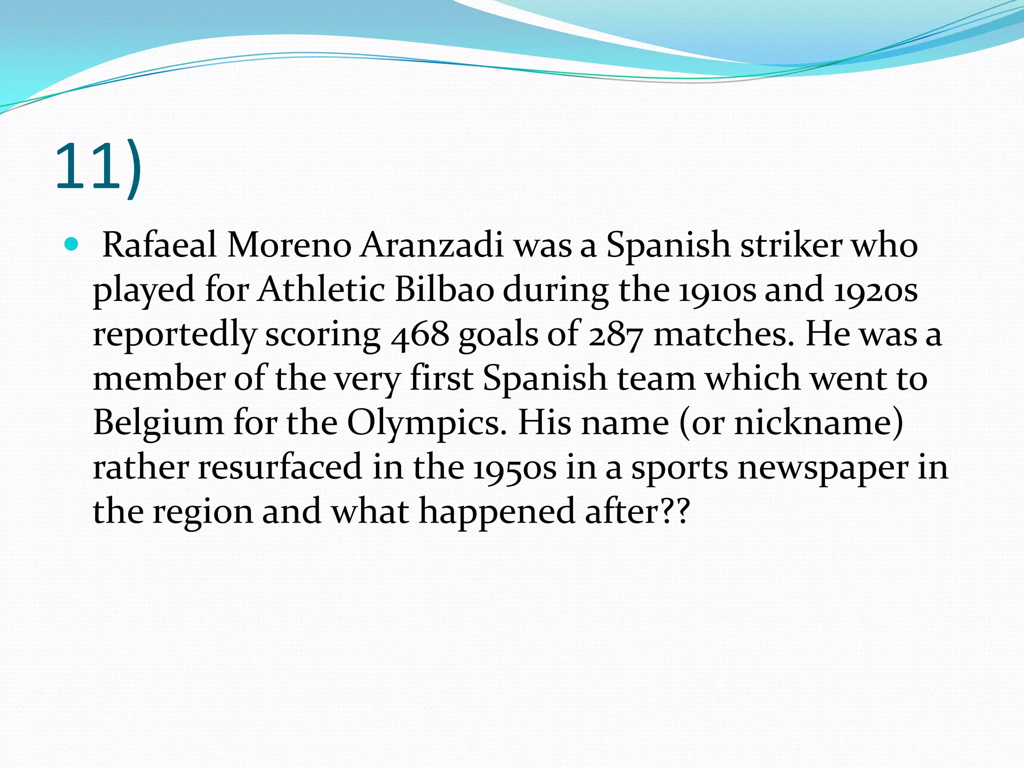 11) Rafaeal Moreno Aranzadi was a Spanish striker who played for Athletic Bilbao during the 1910s and 1920s reportedly scoring 468 goals of 287 matches. He was a member of the very first Spanish team which went to Belgium for the Olympics. His name (or nickname) rather resurfaced in the 1950s in a sports newspaper in the region and what happened after??