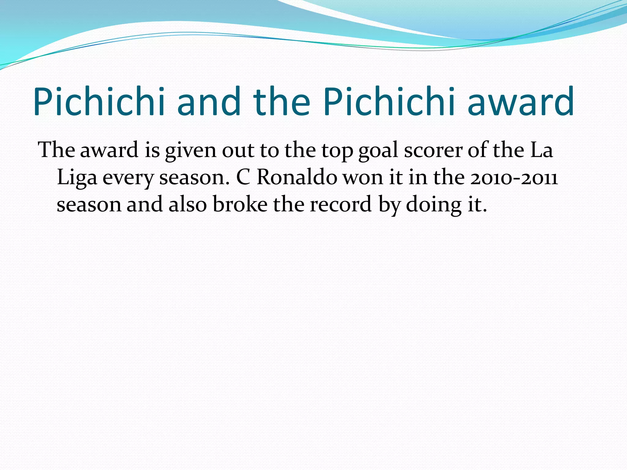 Pichichi and the Pichichi awardThe award is given out to the top goal scorer of the La Liga every season. C Ronaldo won it in the 2010-2011 season and also broke the record by doing it. 