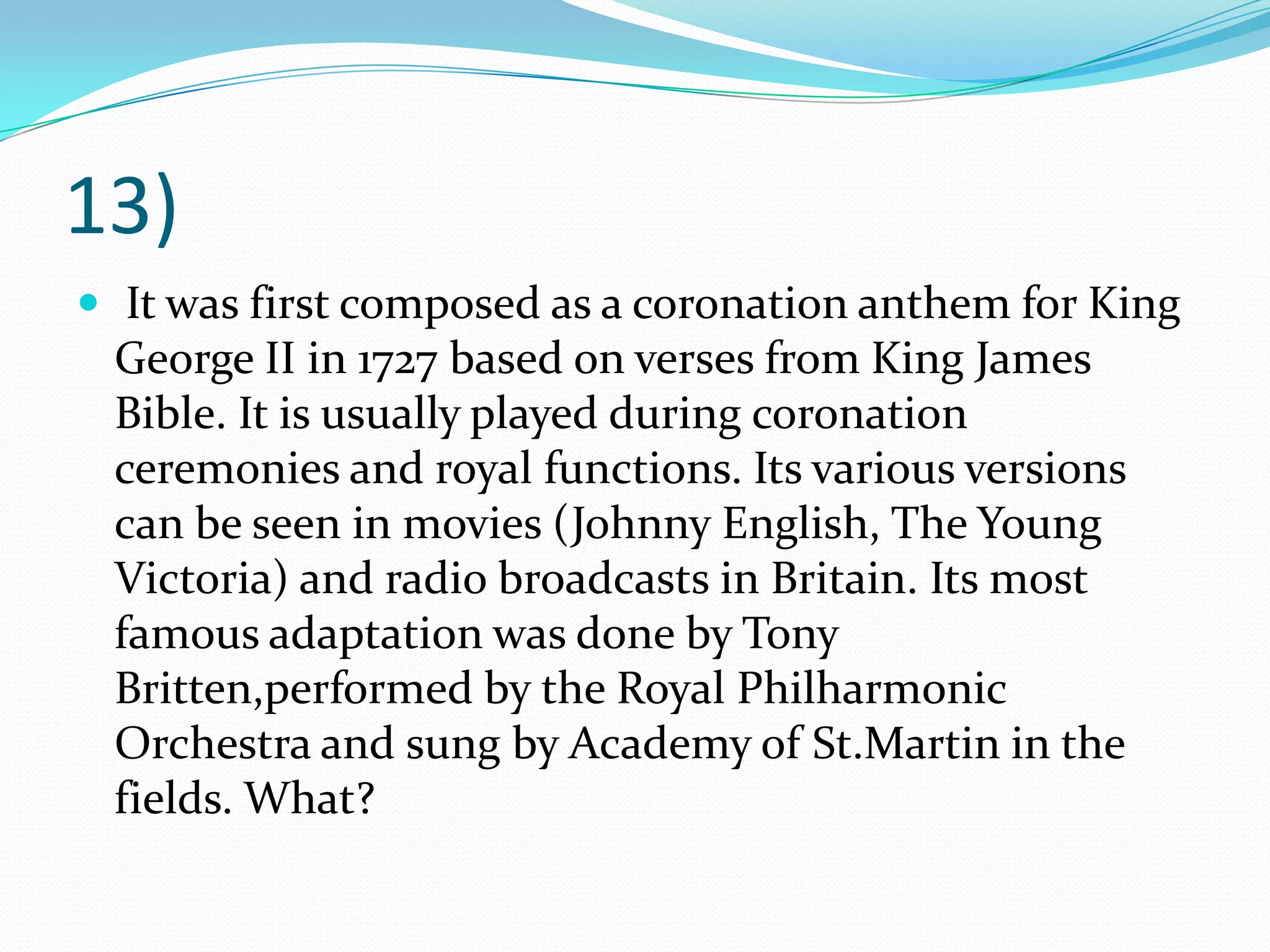 13) It was first composed as a coronation anthem for King George II in 1727 based on verses from King James Bible. It is usually played during coronation ceremonies and royal functions. Its various versions can be seen in movies (Johnny English, The Young Victoria) and radio broadcasts in Britain. Its most famous adaptation was done by Tony Britten,performed by the Royal Philharmonic Orchestra and sung by Academy of St.Martin in the fields. What?