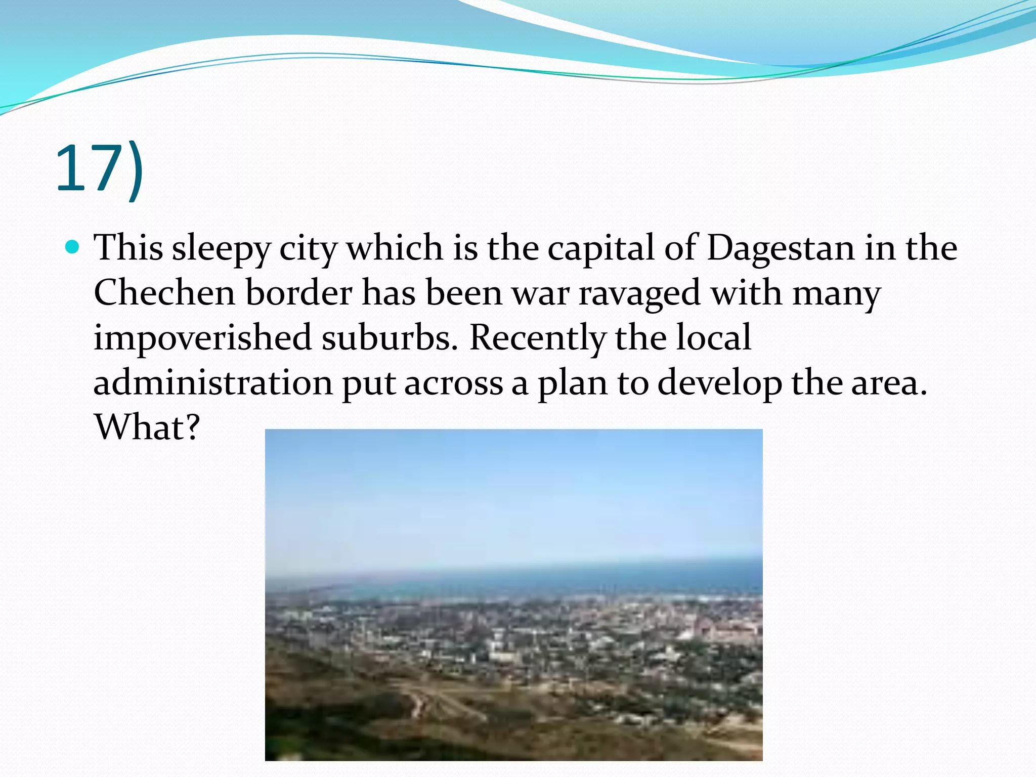 17)This sleepy city which is the capital of Dagestan in the Chechen border has been war ravaged with many impoverished suburbs. Recently the local administration put across a plan to develop the area. What?