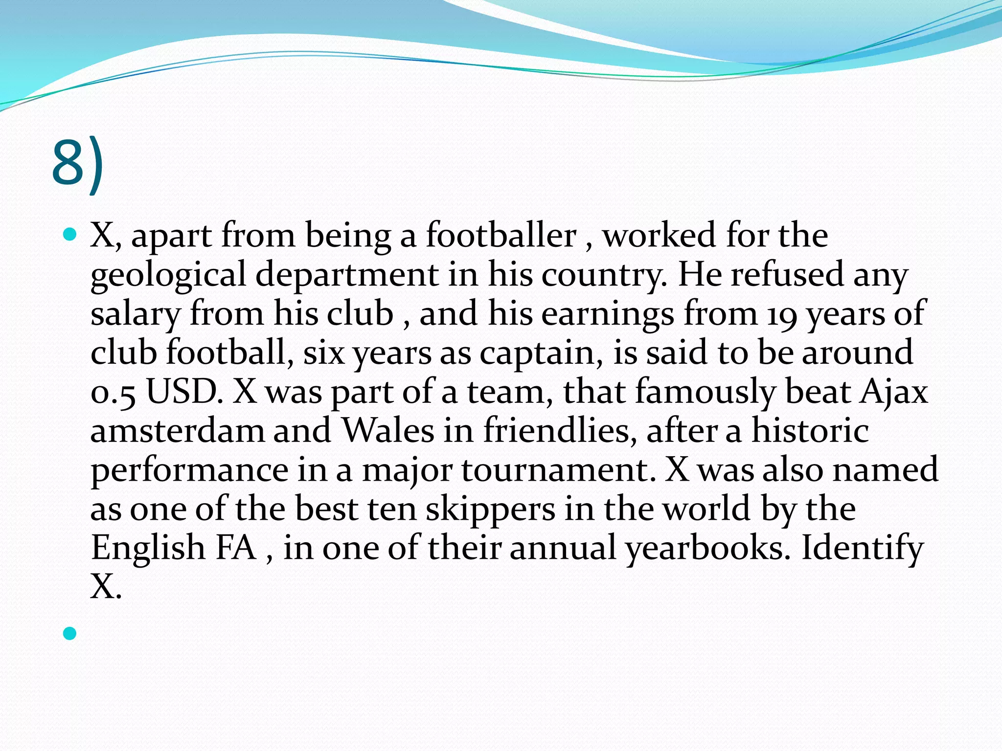 8) X, apart from being a footballer , worked for the geological department in his country. He refused any salary from his club , and his earnings from 19 years of club football, six years as captain, is said to be around 0.5 USD. X was part of a team, that famously beat Ajax amsterdam and Wales in friendlies, after a historic performance in a major tournament. X was also named as one of the best ten skippers in the world by the English FA , in one of their annual yearbooks. Identify X. 