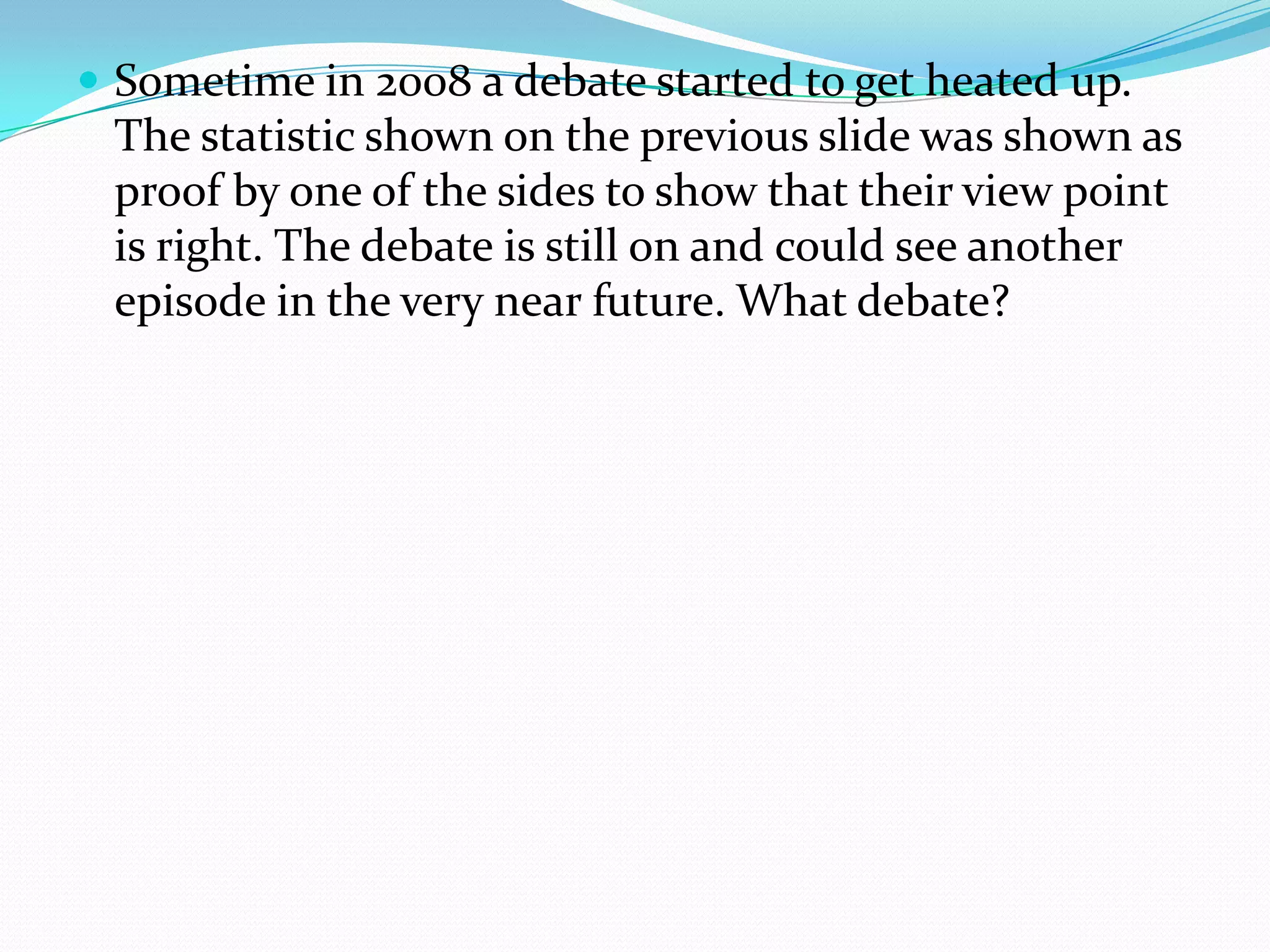 Sometime in 2008 a debate started to get heated up. The statistic shown on the previous slide was shown as proof by one of the sides to show that their view point is right. The debate is still on and could see another episode in the very near future. What debate?