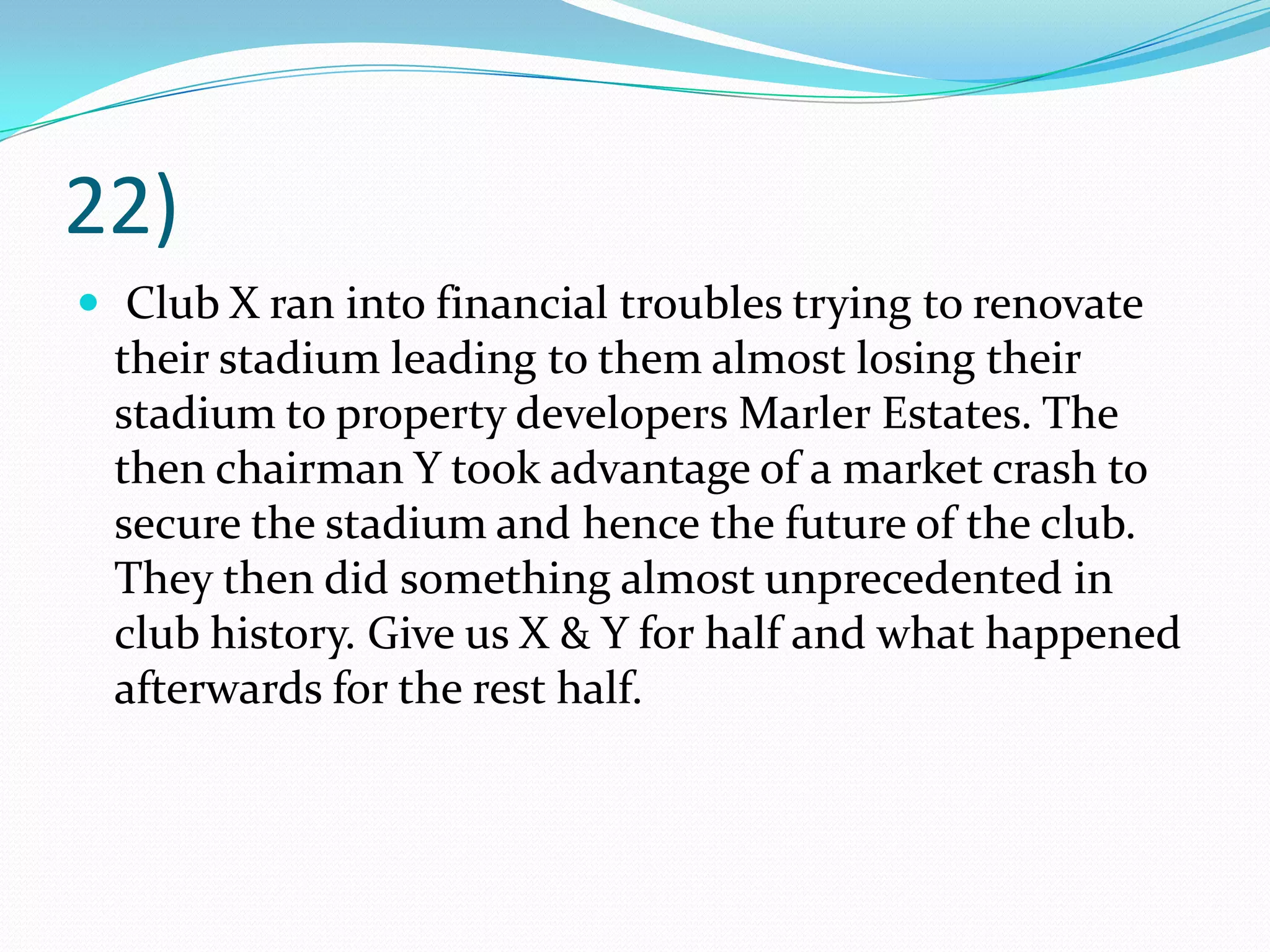 22) Club X ran into financial troubles trying to renovate their stadium leading to them almost losing their stadium to property developers Marler Estates. The then chairman Y took advantage of a market crash to secure the stadium and hence the future of the club. They then did something almost unprecedented in club history. Give us X & Y for half and what happened afterwards for the rest half.