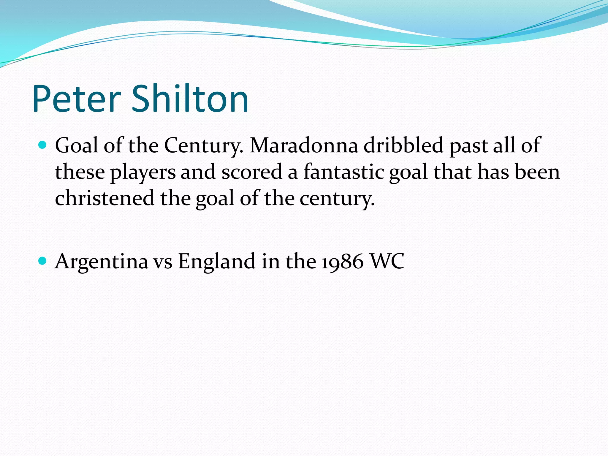 Peter ShiltonGoal of the Century. Maradonna dribbled past all of these players and scored a fantastic goal that has been christened the goal of the century.Argentina vs England in the 1986 WC