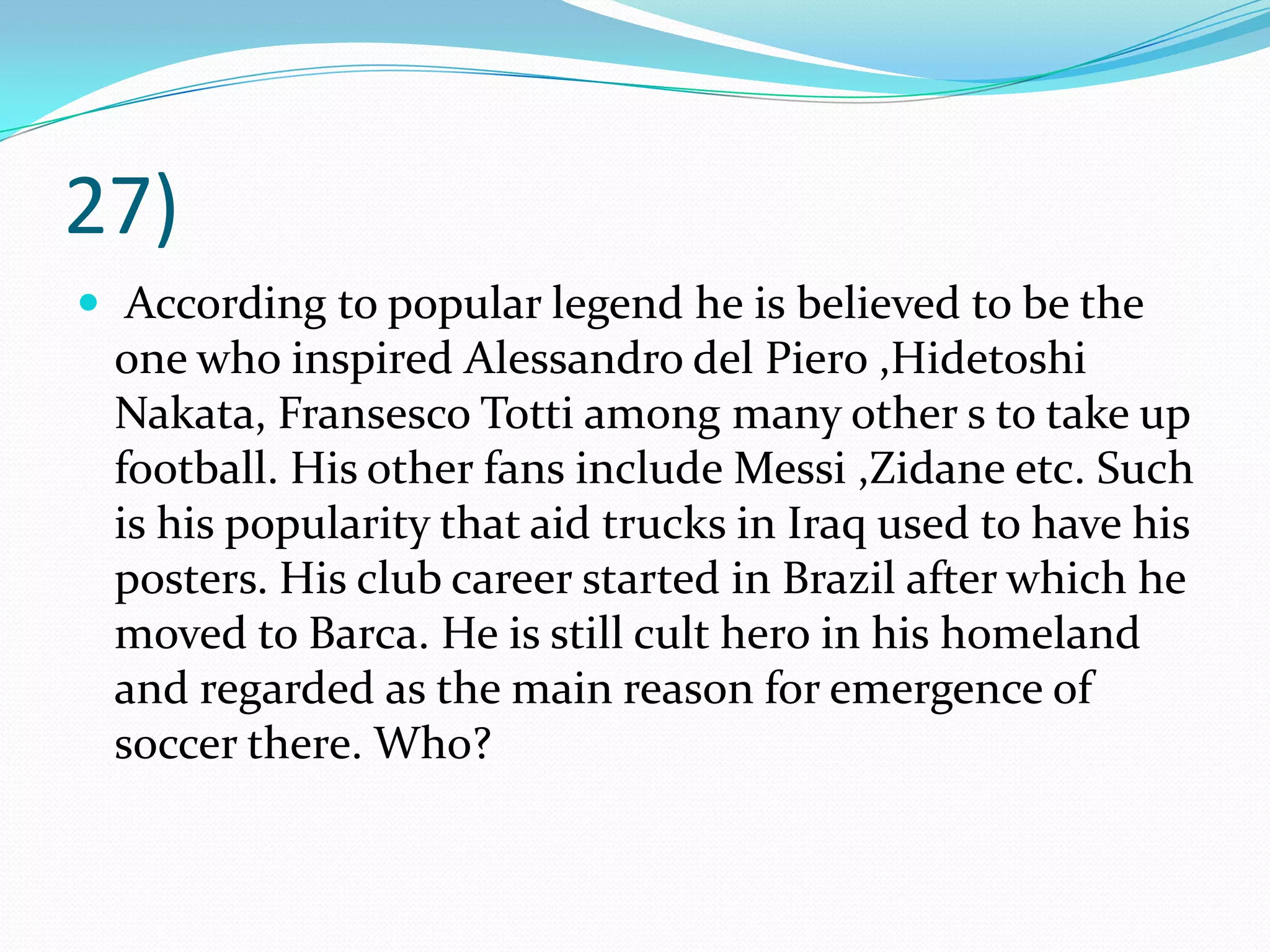 27) According to popular legend he is believed to be the one who inspired Alessandro del Piero ,Hidetoshi Nakata, FransescoTotti among many other s to take up football. His other fans include Messi ,Zidane etc. Such is his popularity that aid trucks in Iraq used to have his posters. His club career started in Brazil after which he moved to Barca. He is still cult hero in his homeland and regarded as the main reason for emergence of soccer there. Who?