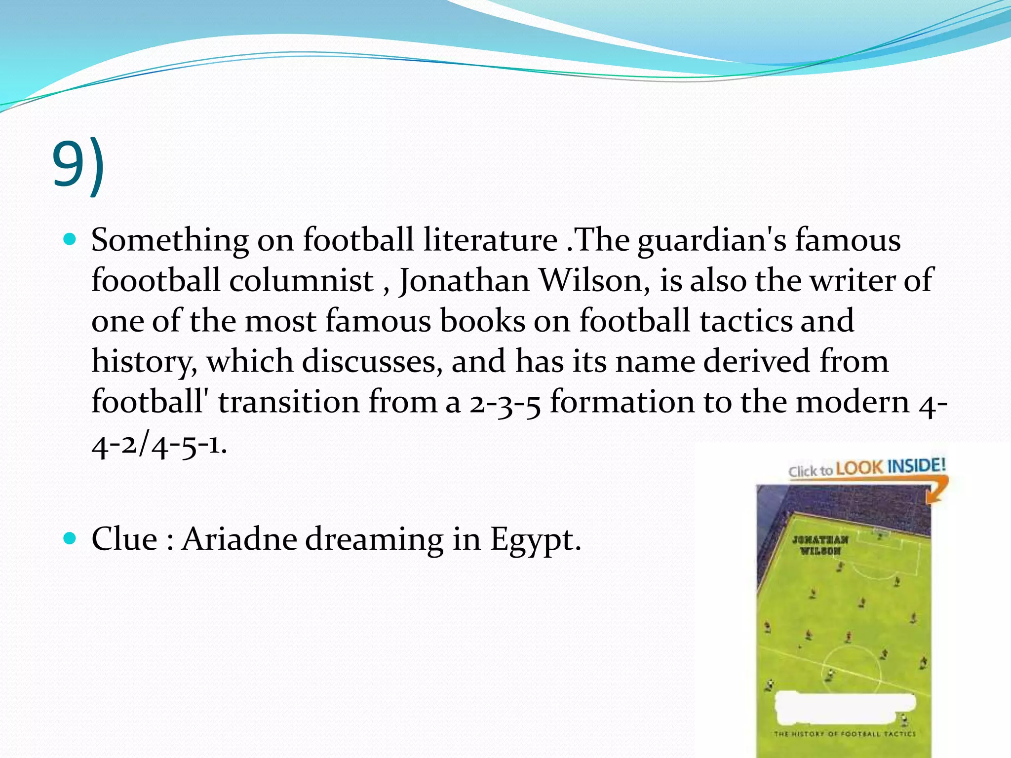 9)Something on football literature .The guardian's famous foootball columnist , Jonathan Wilson, is also the writer of one of the most famous books on football tactics and history, which discusses, and has its name derived from football' transition from a 2-3-5 formation to the modern 4-4-2/4-5-1.  Clue : Ariadne dreaming in Egypt.