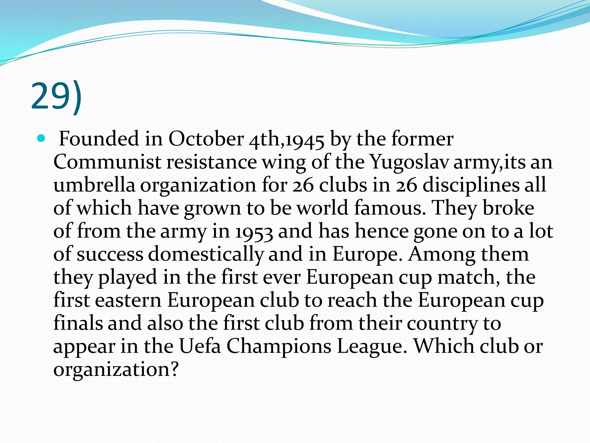 29) Founded in October 4th,1945 by the former Communist resistance wing of the Yugoslav army,its an umbrella organization for 26 clubs in 26 disciplines all of which have grown to be world famous. They broke of from the army in 1953 and has hence gone on to a lot of success domestically and in Europe. Among them they played in the first ever European cup match, the first eastern European club to reach the European cup finals and also the first club from their country to appear in the Uefa Champions League. Which club or organization?