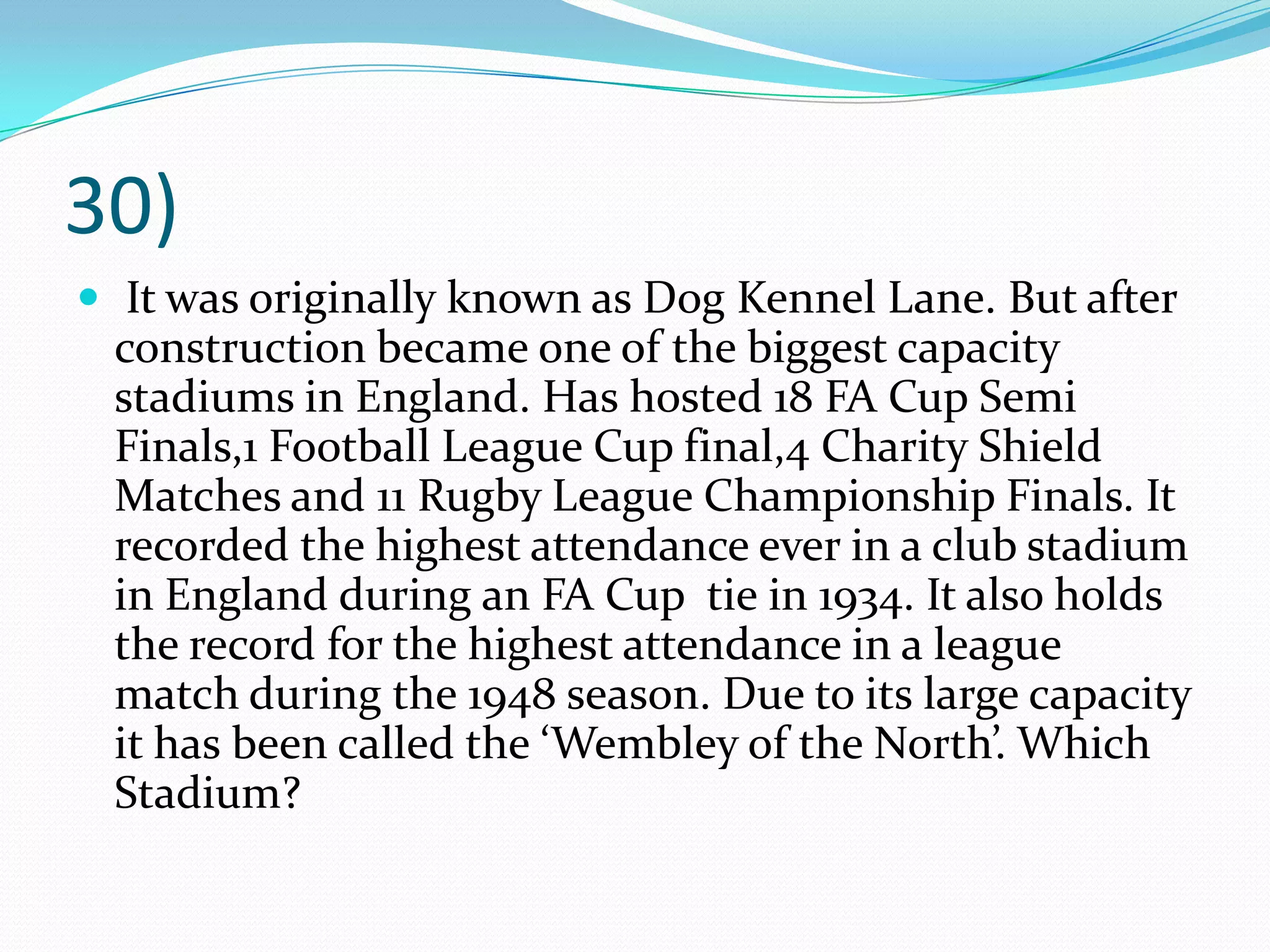 30) It was originally known as Dog Kennel Lane. But after construction became one of the biggest capacity stadiums in England. Has hosted 18 FA Cup Semi Finals,1 Football League Cup final,4 Charity Shield Matches and 11 Rugby League Championship Finals. It recorded the highest attendance ever in a club stadium in England during an FA Cup  tie in 1934. It also holds the record for the highest attendance in a league match during the 1948 season. Due to its large capacity it has been called the ‘Wembley of the North’. Which Stadium?