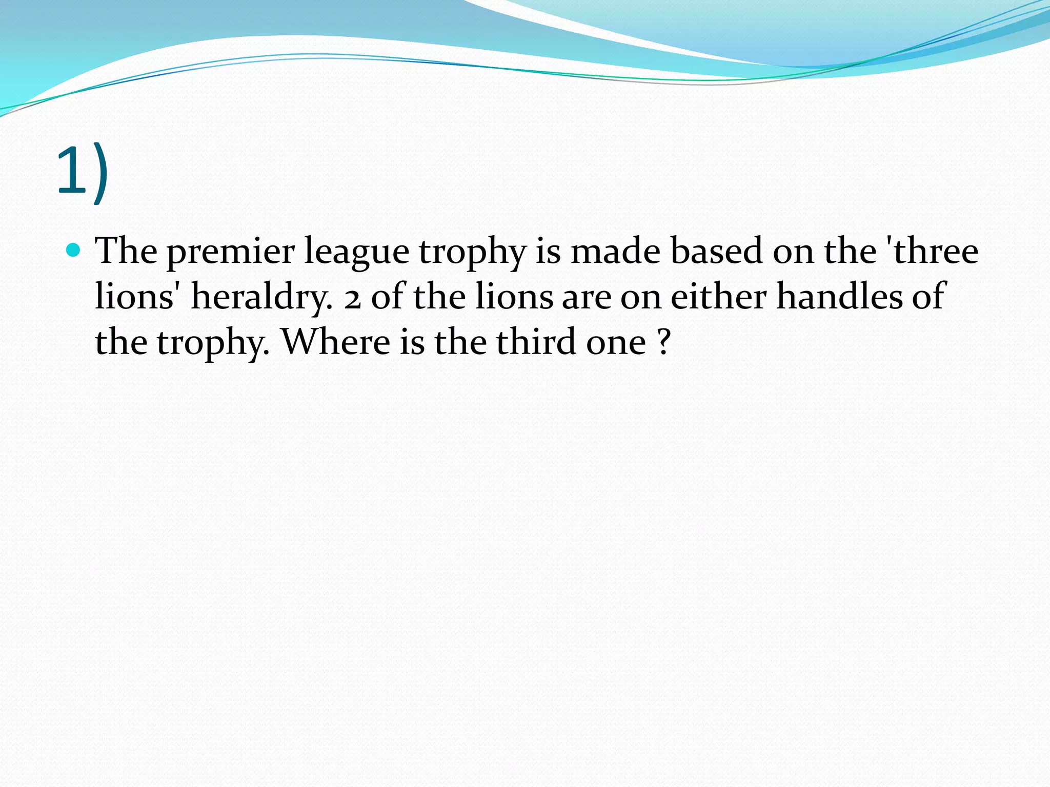 1)The premier league trophy is made based on the 'three lions' heraldry. 2 of the lions are on either handles of the trophy. Where is the third one ?