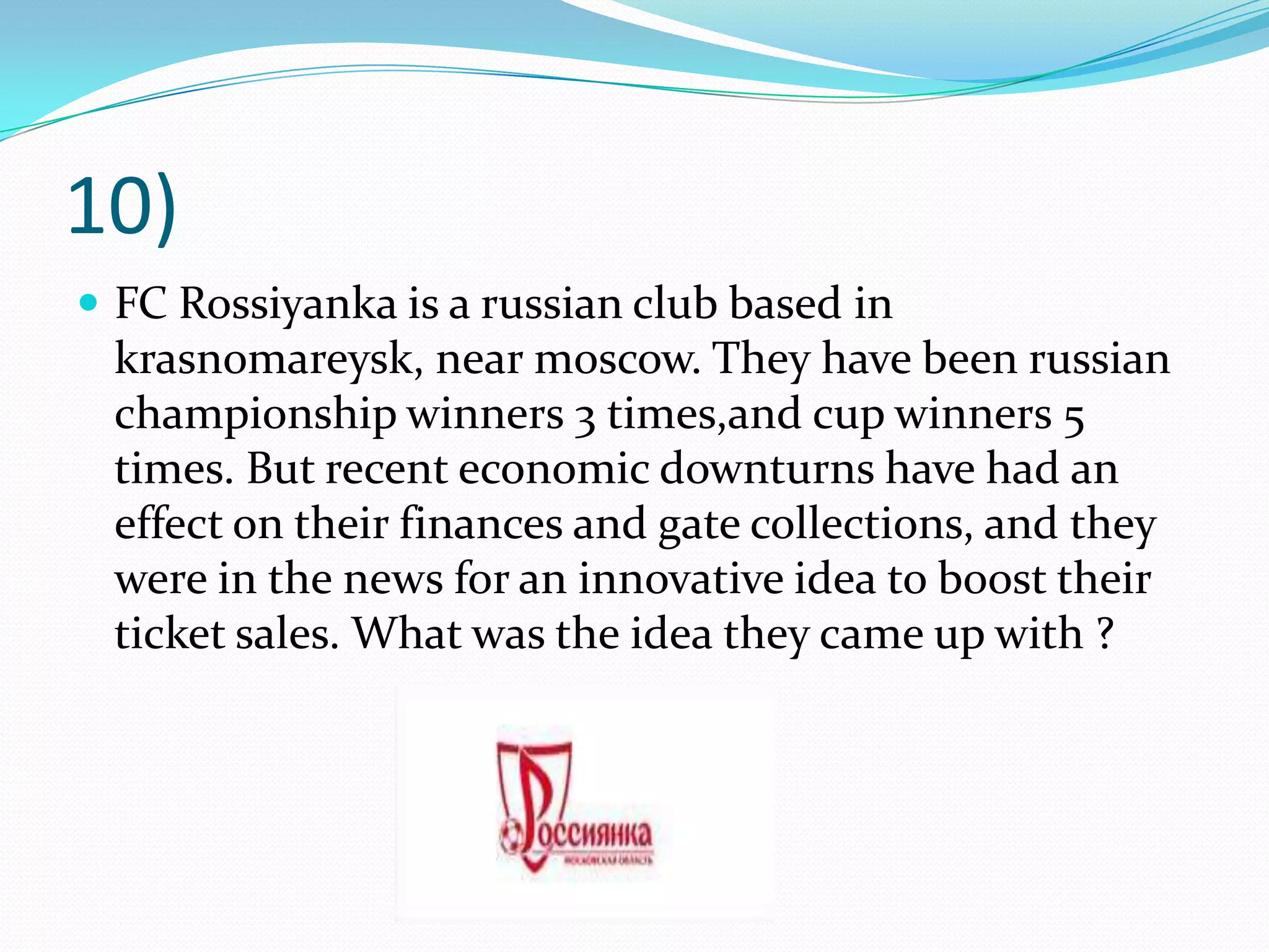10)FC Rossiyanka is a russian club based in krasnomareysk, near moscow. They have been russian championship winners 3 times,and cup winners 5 times. But recent economic downturns have had an effect on their finances and gate collections, and they were in the news for an innovative idea to boost their ticket sales. What was the idea they came up with ?